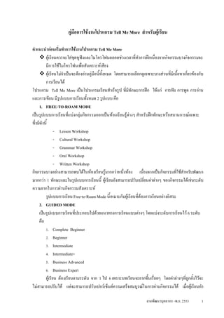 คูมือการใชงานโปรแกรม Tell Me More สําหรับผูเรียน

คําแนะนํากอนเริ่มทําการใชงานโปรแกรม Tell Me More
          ผูเรียนควรจะใสชุดหูฟงและไมโครโฟนตลอดชวงเวลาที่ทําการฝกเนืองจากกิจกรรมบางกิจกรรมจะ
                                                                            ่
          มีการใชไมโครโฟนเพื่อสังเคราะหเสียง
          ผูเรียนไมจําเปนจะตองอานคูมือนี้ทั้งหมด โดยสามารถเลือกดูเฉพาะบางสวนที่มีเนื้อหาเกียวของกับ
                                                                                                  ่
          การเรียนได
โปรแกรม Tell Me More เปนโปรแกรมเรียนสําเร็จรูป ที่มีทักษะการฝก ไดแก การฟง การพูด การอาน
และการเขียน มีรปแบบการเรียนทั้งหมด 2 รูปแบบ คือ
                   ู
     1. FREE-TO-ROAM MODE
เปนรูปแบบการเรียนที่แบงกลุมกิจกรรมออกเปนหองเรียนรูตางๆ สําหรับฝกทักษะหรือสถานการณเฉพาะ
ซึ่งมีดังนี้
                 - Lesson Workshop
                 - Cultural Workshop
                 - Grammar Workshop
                 - Oral Workshop
                 - Written Workshop
กิจกรรมบางอยางสามารถพบไดในหองเรียนรูมากกวาหนึ่งหอง เนืองจากเปนกิจกรรมที่ใชสาหรับพัฒนา
                                                                      ่                        ํ
มากกวา 1 ทักษะและในรูปแบบการเรียนนี้ ผูเรียนยังสามารถปรับเปลี่ยนคาตางๆ ของกิจกรรมไดเชนระดับ
ความยากในการผานกิจกรรมสังเคราะห
          รูปแบบการเรียน Free-to-Roam Mode นี้เหมาะกับผูเรียนที่ตองการเรียนอยางอิสระ
     2. GUIDED MODE
     เปนรูปแบบการเรียนที่ประกอบไปดวยแนวทางการเรียนแบบตางๆ โดยแบงระดับการเรียนไว 6 ระดับ
     คือ
          1. Complete Beginner
          2. Beginner
          3. Intermediate
          4. Intermediate+
          5. Business Advanced
          6. Business Expert
          ผูเรียน ตองเรียนตามระดับ จาก 1 ไป 6 เพราะบทเรียนจะยากขึ้นเรื่อยๆ โดยคาตางๆที่ถูกตั้งไวจะ
ไมสามารถปรับได แตจะสามารถปรับเปอรเซ็นตความเสร็จสมบูรณในการผานกิจกรรมได เมื่อผูเรียนทํา

                                                                       งานพัฒนาบุคลากร -พ.ย. 2553        1
 