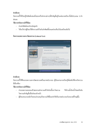 คําอธิบาย
กิจกรรมนีใหเรียนรูคําศัพทแสดงสิ่งของหรือทาทางตางๆที่สําคัญที่อยูในแตละบทเรียน ซึ่งมีประมาณ 15 คํา
           ้
ตอบท
วิธีการทํากิจกรรมใหไดผล
     - อานคําศัพทและคําแปลทุกคํา
     - ใหแนใจวาผูเรียนไดทําความเขาใจกับคําศัพททั้งหมดกอนขามไปบทเรียนถัดไป

กิจกรรมบทความทางวัฒนธรรม (Cultural Text)




คําอธิบาย
กิจกรรมนีใหศึกษาบทความทางวัฒนธรรมพรอมภาพประกอบ ผูเรียนสามารถเรียนรูเพิ่มเติมไดจากกิจกรรม
             ้
ที่เกี่ยวของ
วิธีการทํากิจกรรมใหไดผล
       - อานบทความจนจบแลวพยายามทําความเขาใจกับเนื้อหาโดยรวม         ใหอานซ้ําอีกครั้งโดยเนนจับ
           ใจความสําคัญซึ่งเปนอักษรตัวหนา
       - ผูเรียนสามารถคลิกไอคอนอานสรุปใจความไดซึ่งจะทําใหเห็นภาพประกอบในขนาดที่ใหญขึ้น




                                                                     งานพัฒนาบุคลากร -พ.ย. 2553       29
 