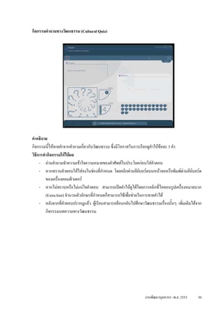 กิจกรรมคําถามทางวัฒนธรรม (Cultural Quiz)




คําอธิบาย
กิจกรรมนีใหทายคําจากคําถามเกี่ยวกับวัฒนธรรม ซึ่งมีโอกาสในการเรียกดูคาใบขอละ 3 คํา
          ้                                                            ํ
วิธการทํากิจกรรมใหไดผล
   ี
     - อานคําถามทําความเขาใจความหมายของคําศัพทในประโยคกอนใสคําตอบ
     - หากทราบคําตอบใหใสลงในชองที่กําหนด โดยคลิกผานคียบอรดบนหนาจอหรือพิมพผานคียบอรด
        ของเครื่องคอมพิวเตอร
     - หากไมทราบหรือไมแนใจคําตอบ สามารถเปดคําใบดูไดโดยการคลิกที่ไอคอนรูปเครื่องหมายบวก
        (Extra hint) จํานวนตัวอักษรที่กําหนดก็สามารถใชเพื่อชวยในการทายคําได
     - หลังจากที่คําตอบปรากฎแลว ผูเรียนสามารถยอนกลับไปศึกษาวัฒนธรรมเรื่องนั้นๆ เพิ่มเติมไดจาก
        กิจกรรมบทความทางวัฒนธรรม




                                                                งานพัฒนาบุคลากร -พ.ย. 2553     30
 