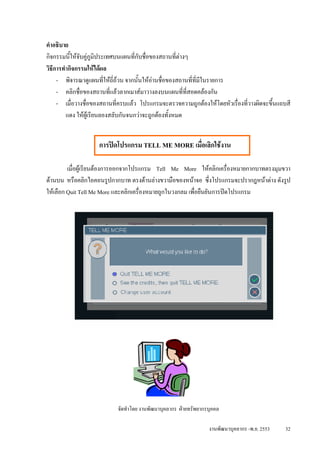 คําอธิบาย
กิจกรรมนีใหจับคูภูมิประเทศบนแผนที่กับชื่อของสถานที่ตางๆ
           ้
วิธีการทํากิจกรรมใหไดผล
     - พิจารณาดูแผนที่ใหถี่ถวน จากนั้นใหอานชื่อของสถานที่ที่มีในรายการ
     - คลิกชื่อของสถานที่แลวลากเมาสมาวางลงบนแผนที่ท่สอดคลองกัน
                                                          ี
     - เมื่อวางชื่อของสถานที่ครบแลว โปรแกรมจะตรวจความถูกตองใหโดยหัวเรื่องที่วางผิดจะขึ้นแถบสี
         แดง ใหผูเรียนลองสลับกันจนกวาจะถูกตองทั้งหมด


                    การปดโปรแกรม TELL ME MORE เมื่อเลิกใชงาน

         เมื่อผูเรียนตองการออกจากโปรแกรม Tell Me More ใหคลิกเครื่องหมายกากบาทตรงมุมขวา
ดานบน หรือคลิกไอคอนรูปกากบาท ตรงดานลางขวามือของหนาจอ ซึ่งโปรแกรมจะปรากฎหนาตาง ดังรูป
ใหเลือก Quit Tell Me More และคลิกเครื่องหมายถูกในวงกลม เพื่อยืนยันการปดโปรแกรม




                            จัดทําโดย งานพัฒนาบุคลากร ฝายทรัพยากรบุคคล

                                                                  งานพัฒนาบุคลากร -พ.ย. 2553   32
 