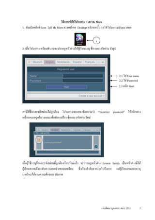 วิธีการเขาใชโปรแกรม Tell Me More
1. ดับเบิลคลิกที่ Icon Tell Me More ตรงหนาจอ Desktop หลังจากนัน รอใหโปรแกรมประมวลผล
                                                                ้


                                                              1
2. เมื่อโปรแกรมพรอมทํางานจะปรากฏหนาตางใหผูเรียนระบุ ชื่อ และรหัสผาน ดังรูป




                                                                                   2.1 ใส User name
                                                                                   2.2 ใส Password
                                                                                   2.3 คลิก Start




กรณีที่ช่อและรหัสผานไมถูกตอง โปรแกรมจะแสดงขอความวา “Incorrect password” ใหคลิกตรง
         ื
เครื่องหมายถูกในวงกลม เพื่อทําการปอนชื่อและรหัสผานใหม




เมื่อผูใชระบุชอและรหัสผานที่ถูกตองเรียบรอยแลว จะปรากฏหนาตาง Lesson family เปนหนาตางที่ให
                ่ื
ผูเรียนทราบถึงระดับความยากงายของบทเรียน ซึ่งเรียงลําดับจากงายไปถึงยาก แตผูเรียนสามารถระบุ
บทเรียนไดตามความตองการ ดังภาพ




                                                                   งานพัฒนาบุคลากร -พ.ย. 2553          3
 