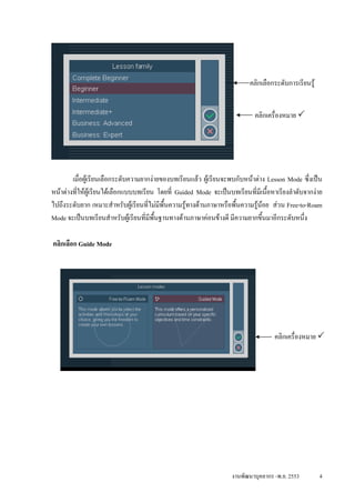 คลิกเลือกระดับการเรียนรู


                                                                             คลิกเครื่องหมาย




        เมื่อผูเรียนเลือกระดับความยากงายของบทเรียนแลว ผูเรียนจะพบกับหนาตาง Lesson Mode ซึ่งเปน
หนาตางที่ใหผเู รียนไดเลือกแบบบทเรียน โดยที่ Guided Mode จะเปนบทเรียนที่มีเนือหาเรียงลําดับจากงาย
                                                                                  ้
ไปถึงระดับยาก เหมาะสําหรับผูเรียนที่ไมมีพื้นความรูทางดานภาษาหรือพื้นความรูนอย สวน Free-to-Roam
                                                                              
Mode จะเปนบทเรียนสําหรับผูเรียนที่มีพนฐานทางดานภาษาคอนขางดี มีความยากขึ้นมาอีกระดับหนึ่ง
                                         ้ื

คลิกเลือก Guide Mode




                                                                                    คลิกเครื่องหมาย




                                                                    งานพัฒนาบุคลากร -พ.ย. 2553         4
 