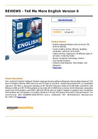 REVIEWS - Tell Me More English Version 6
ViewUserReviews
Average Customer Rating
3.8 out of 5
Product Feature
English language software with more than 750q
hours of learning
Covers reading, writing, listening, speaking,q
vocabulary, grammar, and culture
3,600 exercises, organized in 35 different types ofq
activities; 3 learning modes
Speech recognition technology; modern,q
user-friendly interface
Contains levels Beginner, Intermediate, andq
Advanced
Read moreq
Product Description
TeLL me More® English Intelligent Solution language learning software (Beginner-Intermediate-Advanced) 750
hours of English learning 3600 exercises and 35 types of activities. System Requirements:PC or Compatible
Celeron® 333 MHz or equivalent Windows® 95* 98 NT4* Millenium 2000 XP 64 MB RAM (128 MB for NT4
Millenium 2000 and XP) 70 MB available on hard disk 8X CD-ROM drive or better 16-bit Windows®-compatible
sound card 16-bit graphics card (800 x 600 with 65536 colors or higher) headset or speakers and microphone
(free headset and microphone is included); Windows® 95 and NT4 require Microsoft® Internet Explorer 4 or
more.Format: WIN 9598MENT2000XPVISTA Genre: LANGUAGE UPC: 893416001613 Manufacturer
No: 6-001-123 Read more
 