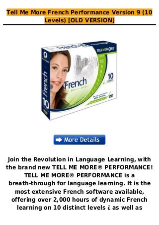 Tell Me More French Performance Version 9 (10
Levels) [OLD VERSION]
Join the Revolution in Language Learning, with
the brand new TELL ME MORE® PERFORMANCE!
TELL ME MORE® PERFORMANCE is a
breath-through for language learning. It is the
most extensive French software available,
offering over 2,000 hours of dynamic French
learning on 10 distinct levels ¿ as well as
 