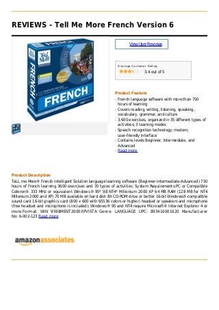 REVIEWS - Tell Me More French Version 6
ViewUserReviews
Average Customer Rating
3.4 out of 5
Product Feature
French language software with more than 750q
hours of learning
Covers reading, writing, listening, speaking,q
vocabulary, grammar, and culture
3,600 exercises, organized in 35 different types ofq
activities; 3 learning modes
Speech recognition technology; modern,q
user-friendly interface
Contains levels Beginner, Intermediate, andq
Advanced
Read moreq
Product Description
TeLL me More® French Intelligent Solution language learning software (Beginner-Intermediate-Advanced) 750
hours of French learning 3600 exercises and 35 types of activities. System Requirements:PC or Compatible
Celeron® 333 MHz or equivalent Windows® 95* 98 NT4* Millenium 2000 XP 64 MB RAM (128 MB for NT4
Millenium 2000 and XP) 70 MB available on hard disk 8X CD-ROM drive or better 16-bit Windows®-compatible
sound card 16-bit graphics card (800 x 600 with 65536 colors or higher) headset or speakers and microphone
(free headset and microphone is included); Windows® 95 and NT4 require Microsoft® Internet Explorer 4 or
more.Format: WIN 9598MENT2000XPVISTA Genre: LANGUAGE UPC: 893416001620 Manufacturer
No: 6-002-123 Read more
 