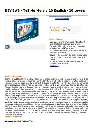 REVIEWS - Tell Me More v 10 English - 10 Levels
ViewUserReviews
Average Customer Rating
5.0 out of 5
Product Feature
Language-learning software with 40+ differentq
activities to get you speaking in minutes
Engaging videos will immerse you in everydayq
situations and real-life scenarios
Practice vocabulary with interactive dialogues andq
film dubbing activities
Covers all the necessary skill sets: reading, writing,q
listening, speaking, grammar, vocabulary, and
culture
Advanced speech-recognition technology forq
improved pronunciation
Read moreq
Product Description
Tell Me More v10 English 10 Levels will allow you to master English and reach fluency, providing you with the
most complete and extensive content to learn English.The new Tell Me More version 10 is a true milestone in
language learning. Developed by a team of language experts, Tell Me More leverages the renowned
Communicative Approach, a methodology used in schools and universities around the world.Exciting new
features New User Interface. The clean lines, uncluttered screens, simple icons, tight color scheme and overall
usability makes your language learning fun and easy.New Activity The Virtual Conversation activity engages
you in an interactive conversation environment featuring a variety of characters.New Tracking Tools Visualize
your progress throughout the entire program. 10 Distinct levels of english learning Contains 10 distinct levels of
content, from Beginner to Advanced. 20 hours of interactive video. 20,000 exercises that keep your learning
fresh and engaging.Exclusive services to assist you with your english learning Exclusive Progress Tests to
evaluate and measure your progress. A 24/7 Online Adviser. Weekly EuroNews lesson incorporating video,
vocabulary and grammar exercises to teach you about a current news topic. State of the art technology The
most advanced speech recognition on the market, allowing you to significantly improve your pronunciation.
S.E.T.S. (Spoken Error Tracking System) technology that pinpoints mispronounced words. A role play activity
that allows you to play a character in an original TV series. Learn on the gowith Tell Me More Learn with your
Pocket PC (videos, audio files, cultural texts, etc.) Learn with your MP3 player (Including iPods and other MP3
devices) Learn with audio CDs that you create Learn with printable vocabulary lists and grammatical
explanations Read more
Product Description
Language Learning Made for You
 