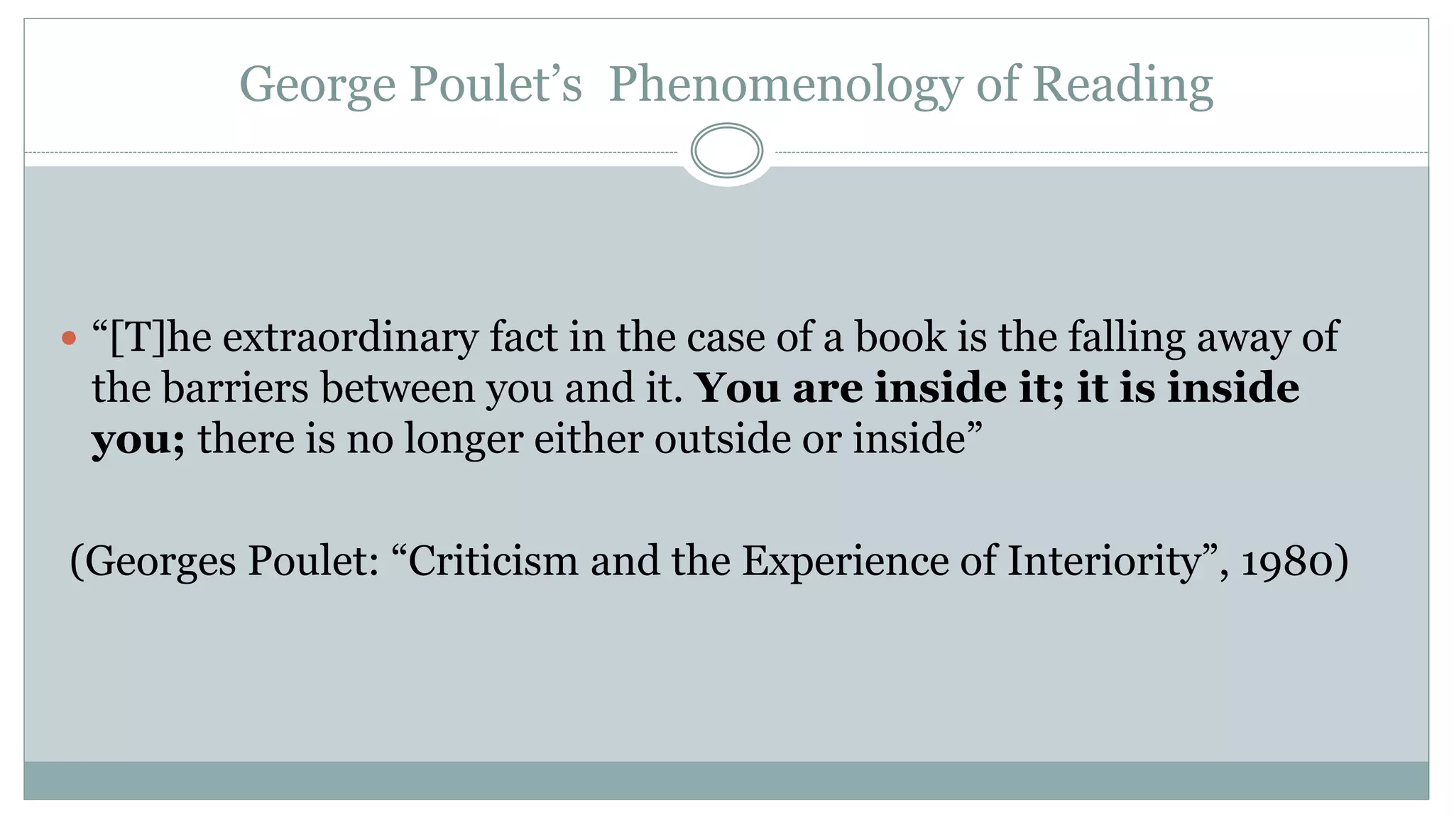 George Poulet’s Phenomenology of Reading
 “[T]he extraordinary fact in the case of a book is the falling away of
the barriers between you and it. You are inside it; it is inside
you; there is no longer either outside or inside”
(Georges Poulet: “Criticism and the Experience of Interiority”, 1980)
 