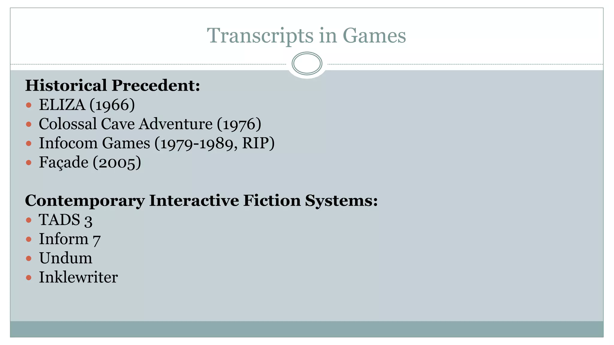 Transcripts in Games
Historical Precedent:
 ELIZA (1966)
 Colossal Cave Adventure (1976)
 Infocom Games (1979-1989, RIP)
 Façade (2005)
Contemporary Interactive Fiction Systems:
 TADS 3
 Inform 7
 Undum
 Inklewriter
 