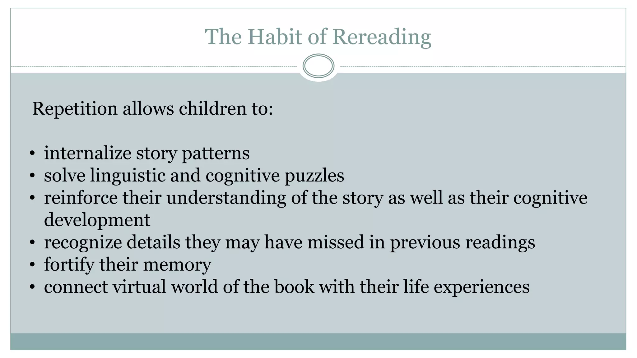 The Habit of Rereading
Repetition allows children to:
• internalize story patterns
• solve linguistic and cognitive puzzles
• reinforce their understanding of the story as well as their cognitive
development
• recognize details they may have missed in previous readings
• fortify their memory
• connect virtual world of the book with their life experiences
 