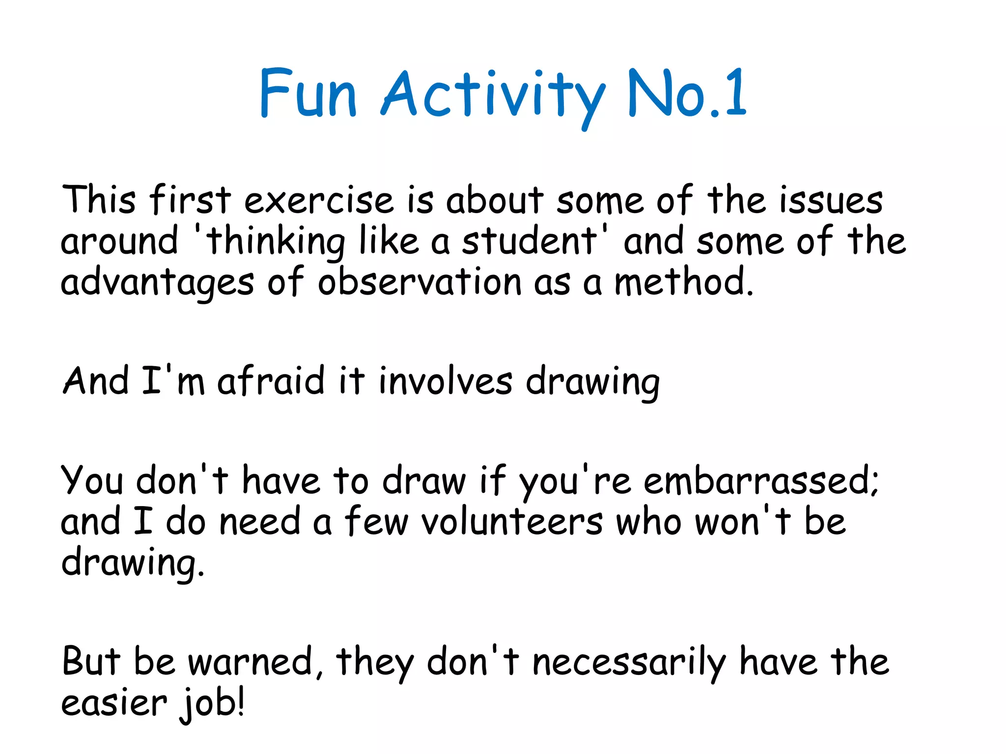 Fun Activity No.1
This first exercise is about some of the issues
around 'thinking like a student' and some of the
advantages of observation as a method.
And I'm afraid it involves drawing
You don't have to draw if you're embarrassed;
and I do need a few volunteers who won't be
drawing.
But be warned, they don't necessarily have the
easier job!
 