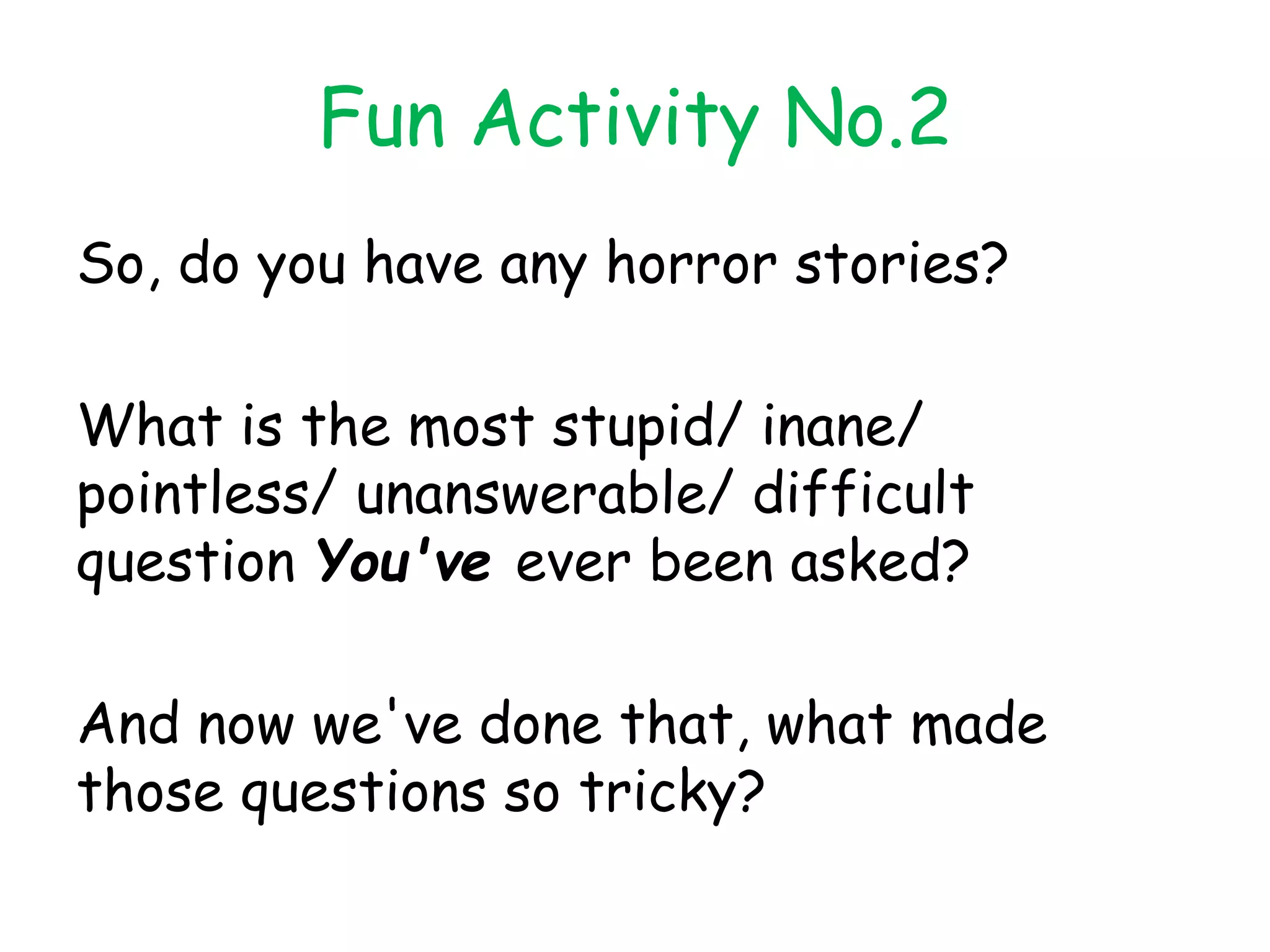 Fun Activity No.2
So, do you have any horror stories?
What is the most stupid/ inane/
pointless/ unanswerable/ difficult
question You've ever been asked?
And now we've done that, what made
those questions so tricky?
 