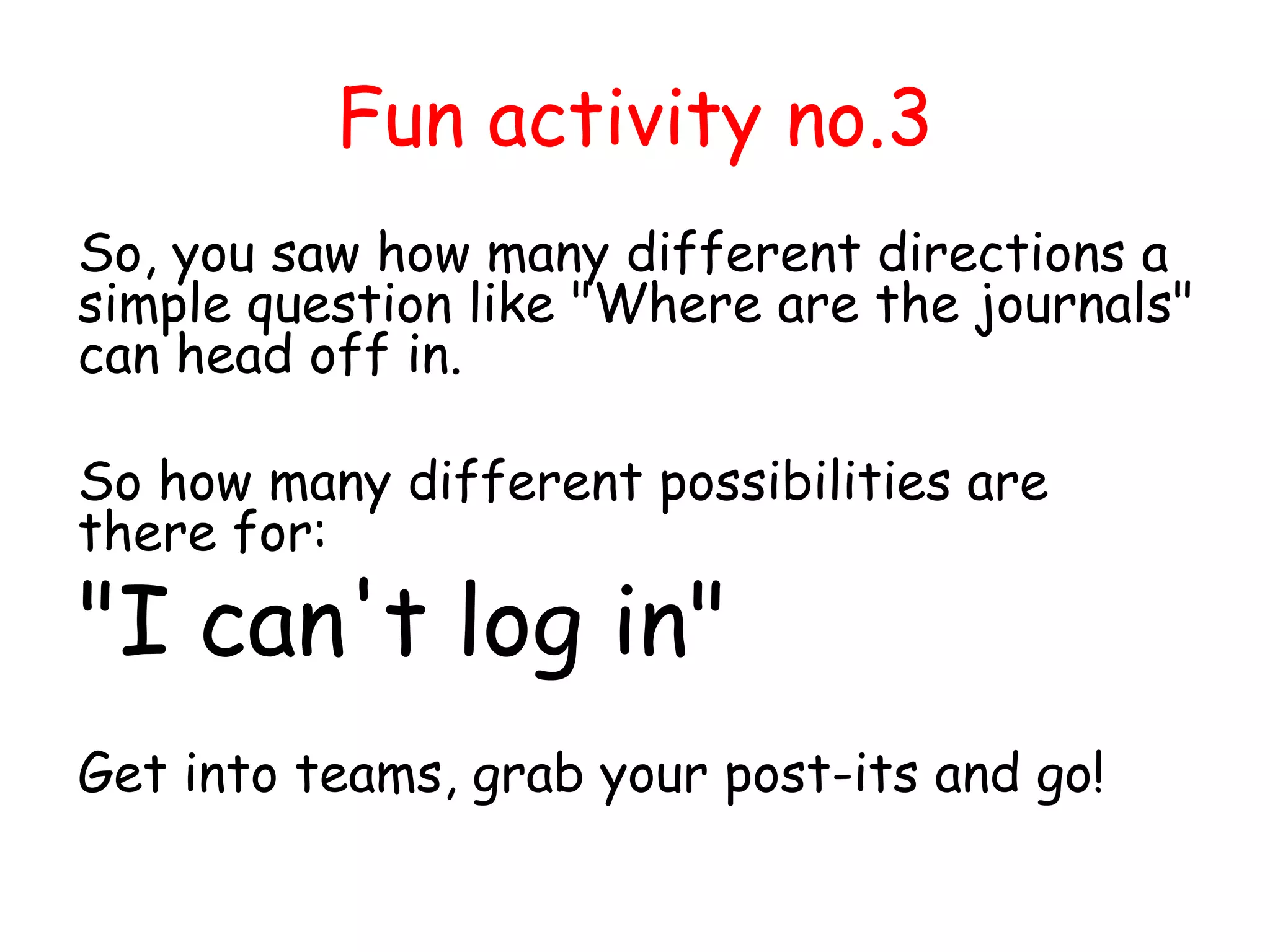 Fun activity no.3
So, you saw how many different directions a
simple question like "Where are the journals"
can head off in.
So how many different possibilities are
there for:
"I can't log in"
Get into teams, grab your post-its and go!
 
