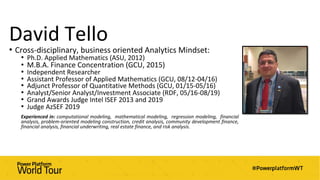 David Tello
• Cross-disciplinary, business oriented Analytics Mindset:
• Ph.D. Applied Mathematics (ASU, 2012)
• M.B.A. Finance Concentration (GCU, 2015)
• Independent Researcher
• Assistant Professor of Applied Mathematics (GCU, 08/12-04/16)
• Adjunct Professor of Quantitative Methods (GCU, 01/15-05/16)
• Analyst/Senior Analyst/Investment Associate (RDF, 05/16-08/19)
• Grand Awards Judge Intel ISEF 2013 and 2019
• Judge AzSEF 2019
Experienced in: computational modeling, mathematical modeling, regression modeling, financial
analysis, problem-oriented modeling construction, credit analysis, community development finance,
financial analysis, financial underwriting, real estate finance, and risk analysis.
 