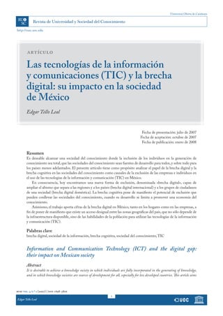 Universitat Oberta de Catalunya
1
rusc vol. 4 n.º 2 (2007) | issn 1698-580x
http://rusc.uoc.edu
Edgar Tello Leal
artículo
Las tecnologías de la información
y comunicaciones (TIC) y la brecha
digital: su impacto en la sociedad
de México
Edgar Tello Leal
Fecha de presentación: julio de 2007
Fecha de aceptación: octubre de 2007
Fecha de publicación: enero de 2008
Resumen
Es deseable alcanzar una sociedad del conocimiento donde la inclusión de los individuos en la generación de
conocimiento sea total,que las sociedades del conocimiento sean fuentes de desarrollo para todos,y sobre todo para
los países menos adelantados. El presente artículo tiene como propósito analizar el papel de la brecha digital y la
brecha cognitiva en las sociedades del conocimiento como causales de la exclusión de las empresas e individuos en
el uso de las tecnologías de la información y comunicación (TIC) en México.
En consecuencia, hoy encontramos una nueva forma de exclusión, denominada «brecha digital», capaz de
ampliar el abismo que separa a las regiones y a los países (brecha digital internacional) y a los grupos de ciudadanos
de una sociedad (brecha digital doméstica). La brecha cognitiva pone de manifiesto el potencial de exclusión que
pueden conllevar las sociedades del conocimiento, cuando su desarrollo se limita a promover una economía del
conocimiento.
Asimismo, el trabajo aporta cifras de la brecha digital en México, tanto en los hogares como en las empresas, a
fin de poner de manifiesto que existe un acceso desigual entre las zonas geográficas del país,que no sólo depende de
la infraestructura disponible, sino de las habilidades de la población para utilizar las tecnologías de la información
y comunicación (TIC).
Palabras clave
brecha digital, sociedad de la información, brecha cognitiva, sociedad del conocimiento,TIC
Information and Communication Technology (ICT) and the digital gap:
their impact on Mexican society
Abstract
It is desirable to achieve a knowledge society in which individuals are fully incorporated in the generating of knowledge,
and in which knowledge societies are sources of development for all, especially for less developed countries. This article aims
 