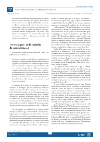 Universitat Oberta de Catalunya
3
http://rusc.uoc.edu
rusc vol. 4 n.º 2 (2007) | issn 1698-580x
Edgar Tello Leal
«El conocimiento ha llegado a ser ya un recurso de los más
valiosos en muchos ámbitos, y en el siglo xxi abrirá cada vez
más las puertas de acceso al poder y los beneficios económi-
cos. Quizás se pueda emitir la hipótesis de que este recurso,
tan estratégico, será en el futuro objeto de una competición
cada vez más reñida. ¿Es posible que algún día unas cuan-
tas naciones intenten monopolizarlo a toda costa? A este
respecto, cabe preguntarse si en el futuro habrá guerras del
conocimiento como hubo en el pasado guerras del opio o del
petróleo». (2005, pág. 175)
Brecha digital en la sociedad
de la información
La sociedad de la información de acuerdo a la CEPAL en
la Declaración de Bávaro es:
«Un sistema económico y social donde el conocimiento y la
información constituyen fuentes fundamentales de bienestar
y progreso, que representa una oportunidad para nuestros
países y sociedades, si entendemos que el desarrollo de ella
en un contexto tanto global como local requiere profundizar
principios fundamentales tales como el respeto a los dere-
chos humanos dentro del contexto más amplio de los de-
rechos fundamentales, la democracia, la protección del medio
ambiente, el fomento de la paz, el derecho al desarrollo, las
libertades fundamentales, el progreso económico y la equidad
social». (2003a, pág. 1)
El concepto de «sociedad de la información» hace re-
ferencia a un paradigma que está produciendo profundos
cambios en nuestro mundo al comienzo de este nuevo mi-
lenio. Esta transformación está impulsada principalmente
por los nuevos medios disponibles para crear y divulgar
información mediante tecnologías digitales. Los flujos
de información, las comunicaciones y los mecanismos de
coordinación se están digitalizando en muchos sectores de
la sociedad, proceso que se traduce en la aparición progre-
siva de nuevas formas de organización social y productiva.
Las tecnologías de información y comunicaciones
(TIC) es un término que contempla toda forma de tecno-
logía usada para crear, almacenar, intercambiar y procesar
información en sus varias formas,tales como datos,conver-
saciones de voz, imágenes fijas o en movimiento, presenta-
ciones multimedia y otras formas, incluyendo aquéllas aún
no concebidas. En particular, las TIC están íntimamente
relacionadas con computadoras, software y telecomunica-
ciones. Su objetivo principal es la mejora y el soporte a
los procesos de operación y negocios para incrementar la
competitividad y productividad de las personas y organiza-
ciones en el tratamiento de cualquier tipo de información.
La llegada de las TIC y el subsiguiente proceso de di-
gitalización en los sectores de la sociedad no están exentos
de inconvenientes.Por una parte,han creado muchas opor-
tunidades para los países en desarrollo, ya que el hecho de
que las TIC y las prácticas digitales tengan beneficios que
van más allá de la esfera económica y sean aplicables en el
ámbito de la salud, la política, la administración pública, la
educación e investigación, así como en actividades cultura-
les, sociales e incluso religiosas, demuestra el potencial que
tiene el paradigma tecnológico actual para el desarrollo.
En los últimos años, como consecuencia de que las tec-
nologías de la información y de la comunicación se han
convertido en la columna vertebral de la economía de la
información mundial y de que han dado lugar a la sociedad
de la información, se ha puesto mayor atención a la dife-
rencia de acceso a las TIC entre los países desarrollados y
los países en vías de desarrollo. Esta diferencia se conoce
como la «brecha digital».
Lo anterior se puede resumir en lo que la CEPAL
(2003b) afirma: «la brecha digital es la línea divisoria entre
el grupo de población que ya tiene la posibilidad de benefi-
ciarse de las TIC y el grupo que aún es incapaz de hacerlo.
En otras palabras, es una línea que separa a las personas
que ya se comunican y coordinan actividades mediante re-
des digitales de quienes aún no han alcanzado este estado
avanzado de desarrollo».
A veces también se describe como la línea divisoria
entre la población de «ricos» y «pobres» en información,
donde los «ricos» son capaces de cosechar los beneficios
sociales y económicos del acceso a la infraestructura mun-
dial de la información y las comunicaciones. «Esta nueva
forma de exclusión se identifica también como brecha di-
gital internacional (abismo que separa a las regiones y a los
países) y brecha digital doméstica (divide a los grupos de
ciudadanos de una sociedad)». (CEPAL, 2003b)
La brecha digital separa los que están conectados a la
revolución digital de las TIC de los que no tienen acceso a
los beneficios de las nuevas tecnologías. La brecha se pro-
duce tanto a través de las fronteras internacionales como
dentro de las comunidades, ya que la gente queda a uno u
otro lado de las barreras económicas y de conocimientos.En
la Cumbre Mundial sobre la Sociedad de la Información
en Ginebra, organizada por la Organización de Naciones
Unidas (ONU) y la Unión Internacional de Telecomunica-
ciones (ITU), los líderes mundiales declararon:
Las tecnologías de la información y comunicaciones (TIC) y la brecha digital
 