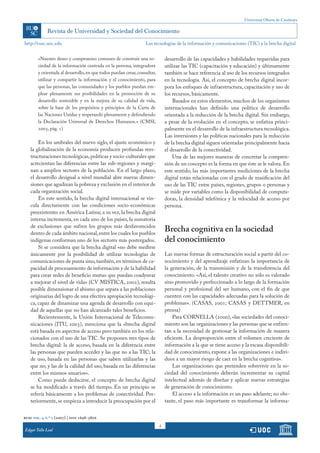 Universitat Oberta de Catalunya
4
http://rusc.uoc.edu
rusc vol. 4 n.º 2 (2007) | issn 1698-580x
Edgar Tello Leal
«Nuestro deseo y compromiso comunes de construir una so-
ciedad de la información centrada en la persona, integradora
y orientada al desarrollo,en que todos puedan crear,consultar,
utilizar y compartir la información y el conocimiento, para
que las personas, las comunidades y los pueblos puedan em-
plear plenamente sus posibilidades en la promoción de su
desarrollo sostenible y en la mejora de su calidad de vida,
sobre la base de los propósitos y principios de la Carta de
las Naciones Unidas y respetando plenamente y defendiendo
la Declaración Universal de Derechos Humanos.» (CMSI,
2003, pág. 1)
En los umbrales del nuevo siglo, el ajuste económico y
la globalización de la economía producen profundas rees-
tructuraciones tecnológicas,políticas y socio-culturales que
acrecientan las diferencias entre las sub-regiones y margi-
nan a amplios sectores de la población. En el largo plazo,
el desarrollo desigual a nivel mundial abre nuevas dimen-
siones que agudizan la pobreza y exclusión en el interior de
cada organización social.
En este sentido, la brecha digital internacional se vin-
cula directamente con las condiciones socio-económicas
preexistentes en América Latina; a su vez, la brecha digital
interna incrementa, en cada uno de los países, la sumatoria
de exclusiones que sufren los grupos más desfavorecidos
dentro de cada ámbito nacional,entre los cuales los pueblos
indígenas conforman uno de los sectores más postergados.
Si se considera que la brecha digital «no debe medirse
únicamente por la posibilidad de utilizar tecnologías de
comunicaciones de punta sino,también,en términos de ca-
pacidad de procesamiento de información y de la habilidad
para crear redes de beneficio mutuo que puedan coadyuvar
a mejorar el nivel de vida» (CV MISTICA, 2002), resulta
posible dimensionar el abismo que separa a las poblaciones
originarias del logro de una efectiva apropiación tecnológi-
ca, capaz de dinamizar una agenda de desarrollo con equi-
dad de aquellas que no han alcanzado tales beneficios.
Recientemente, la Unión Internacional de Telecomu-
nicaciones (ITU, 2003), menciona que la «brecha digital
está basada en aspectos de acceso pero también en los rela-
cionados con el uso de las TIC. Se proponen tres tipos de
brecha digital: la de acceso, basada en la diferencia entre
las personas que pueden acceder y las que no a las TIC; la
de uso, basada en las personas que saben utilizarlas y las
que no; y las de la calidad del uso, basada en las diferencias
entre los mismos usuarios».
Como puede deducirse, el concepto de brecha digital
se ha modificado a través del tiempo. En un principio se
refería básicamente a los problemas de conectividad. Pos-
teriormente, se empieza a introducir la preocupación por el
desarrollo de las capacidades y habilidades requeridas para
utilizar las TIC (capacitación y educación) y últimamente
también se hace referencia al uso de los recursos integrados
en la tecnología. Así, el concepto de brecha digital incor-
pora los enfoques de infraestructura, capacitación y uso de
los recursos, básicamente.
Basados en estos elementos, muchos de los organismos
internacionales han definido una política de desarrollo
orientada a la reducción de la brecha digital. Sin embargo,
a pesar de la evolución en el concepto, se enfatiza princi-
palmente en el desarrollo de la infraestructura tecnológica.
Las inversiones y las políticas nacionales para la reducción
de la brecha digital siguen orientadas principalmente hacia
el desarrollo de la conectividad.
Una de las mejores maneras de concretar la compren-
sión de un concepto es la forma en que éste se le valora. En
este sentido, las más importantes mediciones de la brecha
digital están relacionadas con el grado de masificación del
uso de las TIC entre países, regiones, grupos o personas y
se mide por variables como la disponibilidad de computa-
doras, la densidad telefónica y la velocidad de acceso por
persona.
Brecha cognitiva en la sociedad
del conocimiento
Las nuevas formas de estructuración social a partir del co-
nocimiento y del aprendizaje enfatizan la importancia de
la generación, de la transmisión y de la transferencia del
conocimiento. «Así, el talento creativo no sólo es valorado
sino promovido y perfeccionado a lo largo de la formación
personal y profesional del ser humano, con el fin de que
cuenten con las capacidades adecuadas para la solución de
problemas». (CASAS, 2001; CASAS y DETTMER, en
prensa)
Para CORNELLA (2000), «las sociedades del conoci-
miento son las organizaciones y las personas que se enfren-
tan a la necesidad de gestionar la información de manera
eficiente. La desproporción entre el volumen creciente de
información a la que se tiene acceso y la escasa disponibili-
dad de conocimiento, expone a las organizaciones e indivi-
duos a un mayor riesgo de caer en la brecha cognitiva».
Las organizaciones que pretenden sobrevivir en la so-
ciedad del conocimiento deberán incrementar su capital
intelectual además de diseñar y aplicar nuevas estrategias
de generación de conocimiento.
El acceso a la información es un paso adelante; no obs-
tante, el paso más importante es transformar la informa-
Las tecnologías de la información y comunicaciones (TIC) y la brecha digital
 
