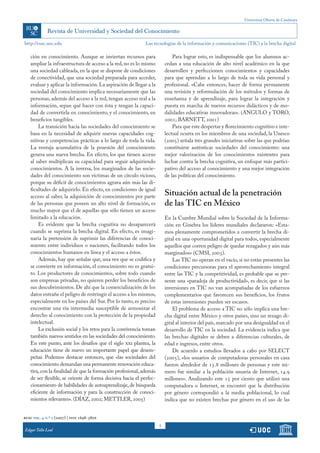 Universitat Oberta de Catalunya
5
http://rusc.uoc.edu
rusc vol. 4 n.º 2 (2007) | issn 1698-580x
Edgar Tello Leal
Las tecnologías de la información y comunicaciones (TIC) y la brecha digital
ción en conocimiento. Aunque se inviertan recursos para
ampliar la infraestructura de acceso a la red,no es lo mismo
una sociedad cableada, en la que se dispone de condiciones
de conectividad, que una sociedad preparada para acceder,
evaluar y aplicar la información.La aspiración de llegar a la
sociedad del conocimiento implica necesariamente que las
personas, además del acceso a la red, tengan acceso real a la
información, sepan qué hacer con ésta y tengan la capaci-
dad de convertirla en conocimiento, y el conocimiento, en
beneficios tangibles.
La transición hacia las sociedades del conocimiento se
basa en la necesidad de adquirir nuevas capacidades cog-
nitivas y competencias prácticas a lo largo de toda la vida.
La ventaja acumulativa de la posesión del conocimiento
genera una nueva brecha. En efecto, los que tienen acceso
al saber multiplican su capacidad para seguir adquiriendo
conocimientos. A la inversa, los marginados de las socie-
dades del conocimiento son víctimas de un círculo vicioso,
porque su déficit de conocimientos agrava aún más las di-
ficultades de adquirirlo. En efecto, en condiciones de igual
acceso al saber, la adquisición de conocimientos por parte
de las personas que poseen un alto nivel de formación, es
mucho mayor que el de aquellas que sólo tienen un acceso
limitado a la educación.
Es evidente que la brecha cognitiva no desaparecerá
cuando se suprima la brecha digital. En efecto, es imagi-
naria la pretensión de suprimir las diferencias de conoci-
miento entre individuos o naciones, facilitando todos los
conocimientos humanos en línea y el acceso a éstos.
Además, hay que señalar que, una vez que se codifica y
se convierte en información, el conocimiento no es gratui-
to. Los productores de conocimientos, sobre todo cuando
son empresas privadas, no quieren perder los beneficios de
sus descubrimientos. De ahí que la comercialización de los
datos entrañe el peligro de restringir el acceso a los mismos,
especialmente en los países del Sur. Por lo tanto, es preciso
encontrar una vía intermedia susceptible de armonizar el
derecho al conocimiento con la protección de la propiedad
intelectual.
La exclusión social y los retos para la convivencia toman
también nuevos sentidos en las sociedades del conocimiento.
En este punto, ante los desafíos que el siglo xxi plantea, la
educación tiene de nuevo un importante papel que desem-
peñar. Podemos destacar entonces, que «las sociedades del
conocimiento demandan una permanente renovación educa-
tiva,con la finalidad de que la formación profesional,además
de ser flexible, se oriente de forma decisiva hacia el perfec-
cionamiento de habilidades de autoaprendizaje, de búsqueda
eficiente de información y para la construcción de conoci-
mientos relevantes». (DÍAZ, 2002; METTLER, 2005)
Para lograr esto, es indispensable que los alumnos ac-
cedan a una educación de alto nivel académico en la que
desarrollen y perfeccionen conocimientos y capacidades
para que aprendan a lo largo de toda su vida personal y
profesional. «Cabe entonces, hacer de forma permanente
una revisión y reformulación de los métodos y formas de
enseñanza y de aprendizaje, para lograr la integración y
puesta en marcha de nuevos recursos didácticos y de mo-
dalidades educativas innovadoras». (ANGULO y TORO,
2001; BARNETT, 2001)
Para que este despertar y florecimiento cognitivo e inte-
lectual ocurra en los miembros de una sociedad, la Unesco
(2005) señala tres grandes iniciativas sobre las que podrían
constituirse auténticas sociedades del conocimiento: una
mejor valorización de los conocimientos existentes para
luchar contra la brecha cognitiva, un enfoque más partici-
pativo del acceso al conocimiento y una mejor integración
de las políticas del conocimiento.
Situación actual de la penetración
de las TIC en México
En la Cumbre Mundial sobre la Sociedad de la Informa-
ción en Ginebra los líderes mundiales declararon: «Esta-
mos plenamente comprometidos a convertir la brecha di-
gital en una oportunidad digital para todos, especialmente
aquellos que corren peligro de quedar rezagados y aún más
marginados» (CMSI, 2003).
Las TIC no operan en el vacío, si no están presentes las
condiciones precursoras para el aprovechamiento integral
entre las TIC y la competitividad, es probable que se pre-
sente una «paradoja de productividad», es decir, que si las
inversiones en TIC no van acompañadas de los esfuerzos
complementarios que favorecen sus beneficios, los frutos
de estas inversiones pueden ser escasos.
El problema de acceso a TIC no sólo implica una bre-
cha digital entre México y otros países, sino un rezago di-
gital al interior del país, marcado por una desigualdad en el
desarrollo de TIC en la sociedad. La evidencia indica que
las brechas digitales se deben a diferencias culturales, de
edad e ingresos, entre otros.
De acuerdo a estudios llevados a cabo por SELECT
(2005), «los usuarios de computadoras personales en casa
fueron alrededor de 15.8 millones de personas y este nú-
mero fue similar a la población usuaria de Internet, 14.9
millones». Analizando este 15 por ciento que utilizó una
computadora o Internet, se encontró que la distribución
por género correspondió a la media poblacional, lo cual
indica que no existen brechas por género en el uso de las
 