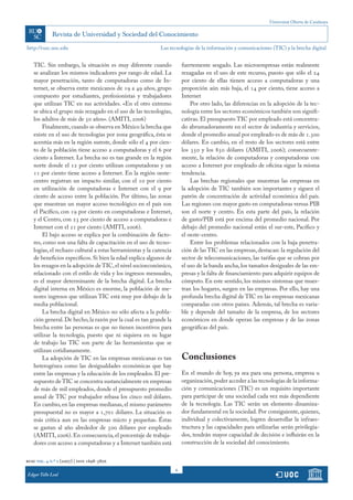 Universitat Oberta de Catalunya
6
http://rusc.uoc.edu
rusc vol. 4 n.º 2 (2007) | issn 1698-580x
Edgar Tello Leal
TIC. Sin embargo, la situación es muy diferente cuando
se analizan los mismos indicadores por rango de edad. La
mayor penetración, tanto de computadoras como de In-
ternet, se observa entre mexicanos de 19 a 49 años, grupo
compuesto por estudiantes, profesionistas y trabajadores
que utilizan TIC en sus actividades. «En el otro extremo
se ubica el grupo más rezagado en el uso de las tecnologías,
los adultos de más de 50 años». (AMITI, 2006)
Finalmente,cuando se observa en México la brecha que
existe en el uso de tecnologías por zona geográfica, ésta se
acentúa más en la región sureste, donde sólo el 4 por cien-
to de la población tiene acceso a computadoras y el 6 por
ciento a Internet. La brecha no es tan grande en la región
norte donde el 12 por ciento utilizan computadoras y un
11 por ciento tiene acceso a Internet. En la región oeste-
centro registran un impacto similar, con el 10 por ciento
en utilización de computadoras e Internet con el 9 por
ciento de acceso entre la población. Por último, las zonas
que muestran un mayor acceso tecnológico en el país son
el Pacífico, con 19 por ciento en computadoras e Internet,
y el Centro, con 23 por ciento de acceso a computadoras e
Internet con el 21 por ciento (AMITI, 2006).
El bajo acceso se explica por la combinación de facto-
res, como son una falta de capacitación en el uso de tecno-
logías, el rechazo cultural a estas herramientas y la carencia
de beneficios específicos. Si bien la edad explica algunos de
los rezagos en la adopción de TIC,el nivel socioeconómico,
relacionado con el estilo de vida y los ingresos mensuales,
es el mayor determinante de la brecha digital. La brecha
digital interna en México es enorme, la población de me-
nores ingresos que utilizan TIC está muy por debajo de la
media poblacional.
La brecha digital en México no sólo afecta a la pobla-
ción general.De hecho,la razón por la cual es tan grande la
brecha entre las personas es que no tienen incentivos para
utilizar la tecnología, puesto que ni siquiera en su lugar
de trabajo las TIC son parte de las herramientas que se
utilizan cotidianamente.
La adopción de TIC en las empresas mexicanas es tan
heterogénea como las desigualdades económicas que hay
entre las empresas y la educación de los empleados. El pre-
supuesto de TIC se concentra sustancialmente en empresas
de más de mil empleados, donde el presupuesto promedio
anual de TIC por trabajador rebasa los cinco mil dólares.
En cambio, en las empresas medianas, el mismo parámetro
presupuestal no es mayor a 1,701 dólares. La situación es
más crítica aun en las empresas micro y pequeñas. Éstas
se gastan al año alrededor de 500 dólares por empleado
(AMITI, 2006). En consecuencia, el porcentaje de trabaja-
dores con acceso a computadoras y a Internet también está
fuertemente sesgado. Las microempresas están realmente
rezagadas en el uso de este recurso, puesto que sólo el 24
por ciento de ellas tienen acceso a computadoras y una
proporción aún más baja, el 14 por ciento, tiene acceso a
Internet
Por otro lado, las diferencias en la adopción de la tec-
nología entre los sectores económicos también son signifi-
cativas. El presupuesto TIC por empleado está concentra-
do abrumadoramente en el sector de industria y servicios,
donde el promedio anual por empleado es de más de 1.300
dólares. En cambio, en el resto de los sectores está entre
los 350 y los 850 dólares (AMITI, 2006); consecuente-
mente, la relación de computadoras y computadoras con
acceso a Internet por empleado de oficina sigue la misma
tendencia.
Las brechas regionales que muestran las empresas en
la adopción de TIC también son importantes y siguen el
patrón de concentración de actividad económica del país.
Las regiones con mayor gasto en computadoras versus PIB
son el norte y centro. En esta parte del país, la relación
de gasto/PIB está por encima del promedio nacional. Por
debajo del promedio nacional están el sur-este, Pacífico y
el oeste-centro.
Entre los problemas relacionados con la baja penetra-
ción de las TIC en las empresas, destacan: la regulación del
sector de telecomunicaciones, las tarifas que se cobran por
el uso de la banda ancha, los tamaños desiguales de las em-
presas y la falta de financiamiento para adquirir equipos de
cómputo. En este sentido, los mismos síntomas que mues-
tran los hogares, surgen en las empresas. Por ello, hay una
profunda brecha digital de TIC en las empresas mexicanas
comparadas con otros países. Además, tal brecha es varia-
ble y depende del tamaño de la empresa, de los sectores
económicos en donde operan las empresas y de las zonas
geográficas del país.
Conclusiones
En el mundo de hoy, ya sea para una persona, empresa u
organización,poder acceder a las tecnologías de la informa-
ción y comunicaciones (TIC) es un requisito importante
para participar de una sociedad cada vez más dependiente
de la tecnología. Las TIC serán un elemento dinamiza-
dor fundamental en la sociedad. Por consiguiente, quienes,
individual y colectivamente, logren desarrollar la infraes-
tructura y las capacidades para utilizarlas serán privilegia-
dos, tendrán mayor capacidad de decisión e influirán en la
construcción de la sociedad del conocimiento.
Las tecnologías de la información y comunicaciones (TIC) y la brecha digital
 