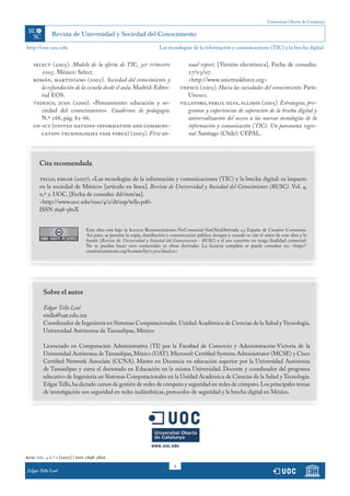 Universitat Oberta de Catalunya
http://rusc.uoc.edu
rusc vol. 4 n.º 2 (2007) | issn 1698-580x
Edgar Tello Leal
8
select (2005). Modelo de la oferta de TIC, 3er trimestre
2005. México: Select.
román, martiniano (2005). Sociedad del conocimiento y
la refundación de la escuela desde el aula. Madrid: Edito-
rial EOS.
tedesco, juan (2000). «Pensamiento: educación y so-
ciedad del conocimiento». Cuadernos de pedagogía.
N.º 288, pág. 82-86.
un-ict (united nations-information and communi-
cation technologies task force) (2003). First an-
nual report. [Versión electrónica]. Fecha de consulta:
27/03/07.
	 <http://www.unicttaskforce.org>
unesco (2005). Hacia las sociedades del conocimiento. París:
Unesco.
villatoro, pablo; silva, allison (2005). Estrategias, pro-
gramas y experiencias de superación de la brecha digital y
universalización del acceso a las nuevas tecnologías de la
información y comunicación (TIC). Un panorama regio-
nal. Santiago (Chile): CEPAL.
Las tecnologías de la información y comunicaciones (TIC) y la brecha digital
Sobre el autor
Edgar Tello Leal
etello@uat.edu.mx
Coordinador de Ingeniería en Sistemas Computacionales.Unidad Académica de Ciencias de la Salud y Tecnología.
Universidad Autónoma de Tamaulipas, México
Licenciado en Computación Administrativa (TI) por la Facultad de Comercio y Administración-Victoria de la
Universidad Autónoma de Tamaulipas,México (UAT).Microsoft Certified Systems Administrator (MCSE) y Cisco
Certified Network Associate (CCNA). Máster en Docencia en educación superior por la Universidad Autónoma
de Tamaulipas y cursa el doctorado en Educación en la misma Universidad. Docente y coordinador del programa
educativo de Ingeniería en Sistemas Computacionales en la Unidad Académica de Ciencias de la Salud y Tecnología.
EdgarTello,ha dictado cursos de gestión de redes de cómputo y seguridad en redes de cómputo.Los principales temas
de investigación son seguridad en redes inalámbricas, protocolos de seguridad y la brecha digital en México.
Cita recomendada
tello, edgar (2007). «Las tecnologías de la información y comunicaciones (TIC) y la brecha digital: su impacto
en la sociedad de México» [artículo en línea]. Revista de Universidad y Sociedad del Conocimiento (RUSC). Vol. 4,
n.º 2. UOC. [Fecha de consulta: dd/mm/aa].
<http://www.uoc.edu/rusc/4/2/dt/esp/tello.pdf>
ISSN 1698-580X
	 Esta obra está bajo la licencia Reconocimiento-NoComercial-SinObraDerivada 2.5 España de Creative Commons.
Así pues, se permite la copia, distribución y comunicación pública siempre y cuando se cite el autor de esta obra y la
fuente (Revista de Universidad y Sociedad del Conocimiento - RUSC) y el uso concreto no tenga finalidad comercial.
No se pueden hacer usos comerciales ni obras derivadas. La licencia completa se puede consultar en: <http://
creativecommons.org/licenses/by/2.5/es/deed.es>
 