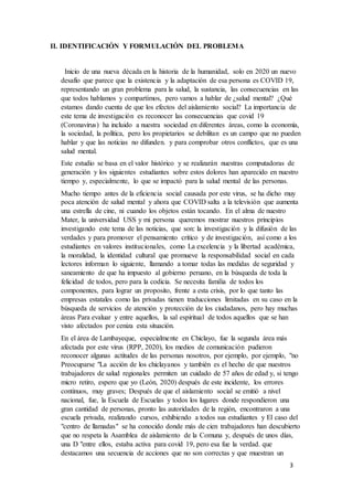 3
II. IDENTIFICACIÓN Y FORMULACIÓN DEL PROBLEMA
Inicio de una nueva década en la historia de la humanidad, solo en 2020 un nuevo
desafío que parece que la existencia y la adaptación de esa persona es COVID 19,
representando un gran problema para la salud, la sustancia, las consecuencias en las
que todos hablamos y compartimos, pero vamos a hablar de ¿salud mental? ¿Qué
estamos dando cuenta de que los efectos del aislamiento social? La importancia de
este tema de investigación es reconocer las consecuencias que covid 19
(Coronavirus) ha incluido a nuestra sociedad en diferentes áreas, como la economía,
la sociedad, la política, pero los propietarios se debilitan es un campo que no pueden
hablar y que las noticias no difunden. y para comprobar otros conflictos, que es una
salud mental.
Este estudio se basa en el valor histórico y se realizarán nuestras computadoras de
generación y los siguientes estudiantes sobre estos dolores han aparecido en nuestro
tiempo y, especialmente, lo que se impactó para la salud mental de las personas.
Mucho tiempo antes de la eficiencia social causada por este virus, se ha dicho muy
poca atención de salud mental y ahora que COVID salta a la televisión que aumenta
una estrella de cine, ni cuando los objetos están tocando. En el alma de nuestro
Mater, la universidad USS y mi persona queremos mostrar nuestros principios
investigando este tema de las noticias, que son: la investigación y la difusión de las
verdades y para promover el pensamiento crítico y de investigación, así como a los
estudiantes en valores institucionales, como La excelencia y la libertad académica,
la moralidad, la identidad cultural que promueve la responsabilidad social en cada
lectores informan lo siguiente, llamando a tomar todas las medidas de seguridad y
saneamiento de que ha impuesto al gobierno peruano, en la búsqueda de toda la
felicidad de todos, pero para la codicia. Se necesita familia de todos los
componentes, para lograr un proposito, frente a esta crisis, por lo que tanto las
empresas estatales como las privadas tienen traducciones limitadas en su caso en la
búsqueda de servicios de atención y protección de los ciudadanos, pero hay muchas
áreas Para evaluar y entre aquellos, la sal espiritual de todos aquellos que se han
visto afectados por ceniza esta situación.
En el área de Lambayeque, especialmente en Chiclayo, fue la segunda área más
afectada por este virus (RPP, 2020), los medios de comunicación pudieron
reconocer algunas actitudes de las personas nosotros, por ejemplo, por ejemplo, "no
Preocuparse "La acción de los chiclayanos y también es el hecho de que nuestros
trabajadores de salud regionales permiten un cuidado de 57 años de edad y, si tengo
micro retiro, espero que yo (León, 2020) después de este incidente, los errores
continuos, muy graves; Después de que el aislamiento social se emitió a nivel
nacional, fue, la Escuela de Escuelas y todos los lugares donde respondieron una
gran cantidad de personas, pronto las autoridades de la región, encontraron a una
escuela privada, realizando cursos, exhibiendo a todos sus estudiantes y El caso del
"centro de llamadas" se ha conocido donde más de cien trabajadores han descubierto
que no respeta la Asamblea de aislamiento de la Comuna y, después de unos días,
una D "entre ellos, estaba activa para covid 19, pero esa fue la verdad. que
destacamos una secuencia de acciones que no son correctas y que muestran un
 