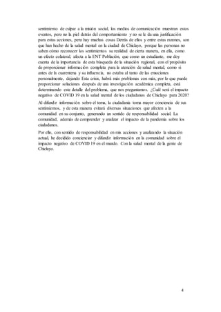 4
sentimiento de culpar a la misión social, los medios de comunicación muestran estos
eventos, pero no la piel detrás del comportamiento y no se le da una justificación
para estas acciones, pero hay muchas cosas Detrás de ellos y entre estas razones, son
que han hecho de la salud mental en la ciudad de Chiclayo, porque las personas no
saben cómo reconocer los sentimientos su realidad de cierta manera, en ella, como
un efecto colateral, afecta a la ENT Población, que como un estudiante, me doy
cuenta de la importancia de esta búsqueda de la situación regional, con el propósito
de proporcionar información completa para la atención de salud mental, como si
antes de la cuarentena y su influencia, no estaba al tanto de las emociones
personalmente, dejando Esta crisis, habrá más problemas con más, por lo que puede
proporcionar soluciones después de una investigación académica completa, está
determinando este detalle del problema, que nos preguntamos. ¿Cuál será el impacto
negativo de COVID 19 en la salud mental de los ciudadanos de Chiclayo para 2020?
Al difundir información sobre el tema, la ciudadanía toma mayor conciencia de sus
sentimientos, y de esta manera evitará diversas situaciones que afecten a la
comunidad en su conjunto, generando un sentido de responsabilidad social. La
comunidad, además de comprender y analizar el impacto de la pandemia sobre los
ciudadanos.
Por ello, con sentido de responsabilidad en mis acciones y analizando la situación
actual, he decidido concienciar y difundir información en la comunidad sobre el
impacto negativo de COVID 19 en el mundo. Con la salud mental de la gente de
Chiclayo.
 