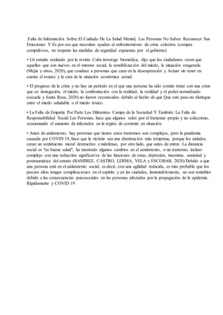 .Falta de Información Sobre El Cuidado De La Salud Mental, Las Personas No Saben Reconocer Sus
Emociones Y Es por eso que necesitan ayudan al enfrentamiento de crisis colectiva (compas
compulsivos, no respetar las medidas de seguridad expuestas por el gobierno)
• Un estudio realizado por la revista Cuba investiga biomédica, dijo que los ciudadanos creen que
aquellos que son nuevos en el entorno social, la sensibilización del miedo, la situación exagerada
(Mejía y otros, 2020), que conduce a personas que caen en la desesperación y Actuar sin tener en
cuenta el avance y la cara de la situación económica actual.
• El progreso de la crisis y no hay un período en el que una persona ha sido común tratar con una crisis
que es: denegación, el miedo, la confrontación con la realidad, la realidad y el poder normalizado
(escuela y Santa Rosa, 2020) no fueron reconocidos debido al hecho de que Que este paso no distingue
entre el miedo saludable o el miedo tóxico.
• La Falta de Empatía Por Parte Los Diferentes Campo de la Sociedad Y También La Falta de
Responsabilidad Social Las Personas, hace que algunos velen por el bienestar propio y no colecciono,
ocasionando el aumento de infectados en la región de corriente en situación.
• Antes de aislamiento, hay personas que tienen estos trastornos son complejos, pero la pandemia
causada por COVID 19, hace que la víctima sea una disminución más temprana, porque los aislados
crean un sentimiento moral destructivo e indefenso, por otro lado, que antes de entrar. La distancia
social es "en buena salud", ha mostrado algunos cambios en el sentimiento, o un trastorno, incluso
complejo con una reducción significativa de las funciones de estas, depresión, insomnio, ansiedad y
postraumática del estrato (RAMIREZ, CASTRO, LERMA, YELA y ESCOBAR, 2020) Debido a que
una persona está en el aislamiento social, es decir, con una agilidad reducida, es más probable que los
precios altos tengan complicaciones en el espíritu y en las ciudades, lamentablemente, no son rentables
debido a las consecuencias psicosociales en las personas afectadas por la propagación de la epidemia.
Rápidamente y COVID 19
 