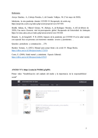 7
Referencia:
Arroyo Sánchez, A., Cabrejo Paredes, J., & Cruzado Vallejos, M. (7 de mayo de 2020).
Infodemia, la otra pandemia durante COVID 19. Recuperado de scielo.org:
https://preprints.scielo.org/index.php/scielo/preprint/view/367/456
Bonilla Aldana, K., Villamil Gómez, W., Rabaan, A., & Rodriguez Morales, A. (02 de febrero de
2020). Una nueva Zoonosis viral de preocupación global. Recuperado de Universidad de Antioquía:
https://revistas.udea.edu.co/index.php/iatreia/article/view/341260
Brunetti, A., & Gargoloff, P. R. (2020). Impacto de la pandemia por COVID 19 en la salud mental,
con especial foco en personas con trastornos mentales severos y persistentes. .
Questios: periodismo y comunicación. , 278.
Ramírez Soriano, A. (2021). Manual para actuar frente a la covid-19. Marge Books.
https://elibro.net/es/lc/bibsipan/titulos/172474
Custo, E. (2008). Salud mental y ciudadanía. Espacio Editorial.
https://elibro.net/es/lc/bibsipan/titulos/67019
ANEXO N°1: https://youtu.be/W4H6Lp3plMs
Primer video “Sensibilización del cuidado del medio y la importancia de la responsabilidad
social”
 