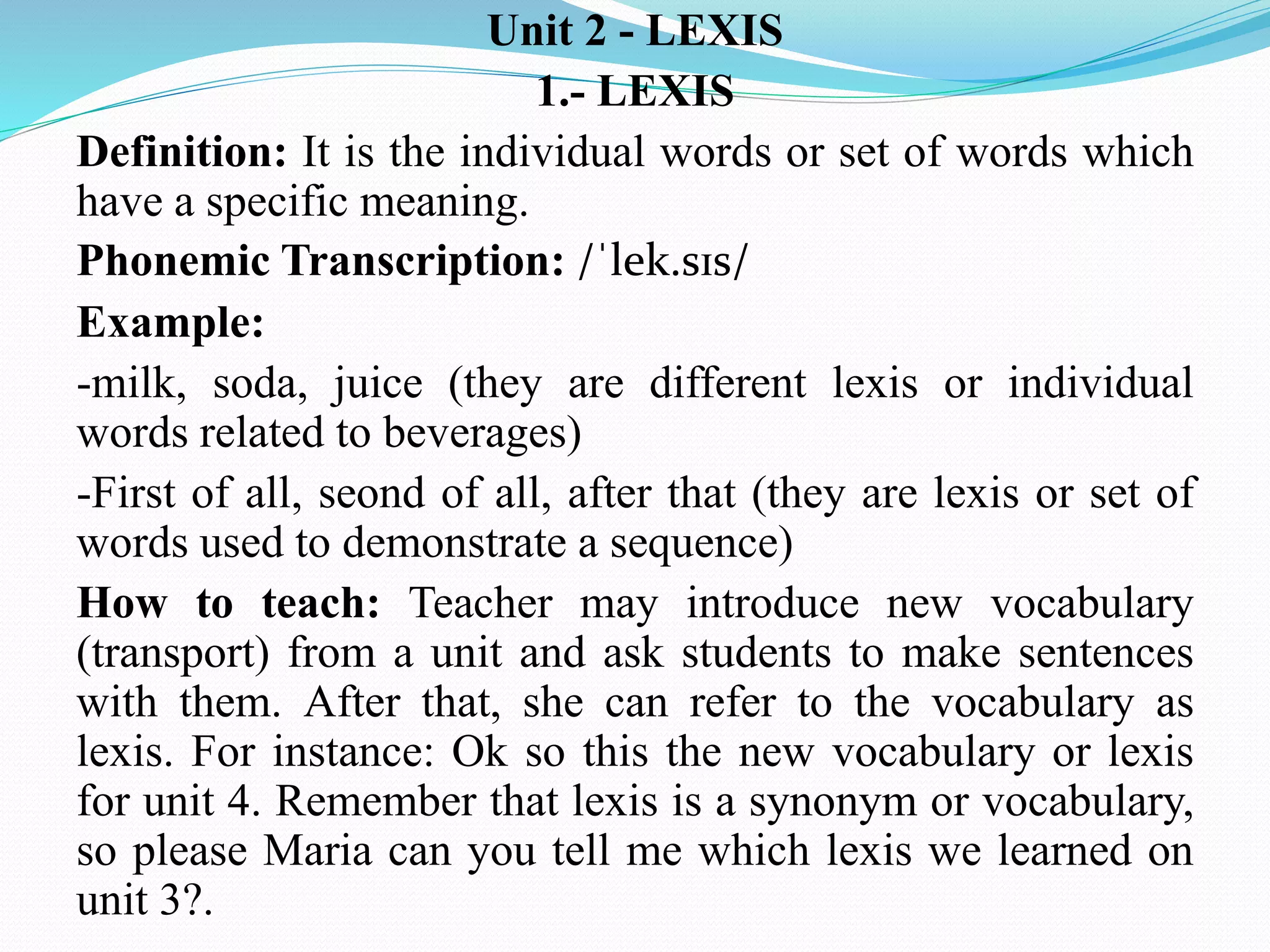 Unit 2 - LEXIS
1.- LEXIS
Definition: It is the individual words or set of words which
have a specific meaning.
Phonemic Transcription: /ˈlek.sɪs/
Example:
-milk, soda, juice (they are different lexis or individual
words related to beverages)
-First of all, seond of all, after that (they are lexis or set of
words used to demonstrate a sequence)
How to teach: Teacher may introduce new vocabulary
(transport) from a unit and ask students to make sentences
with them. After that, she can refer to the vocabulary as
lexis. For instance: Ok so this the new vocabulary or lexis
for unit 4. Remember that lexis is a synonym or vocabulary,
so please Maria can you tell me which lexis we learned on
unit 3?.
 