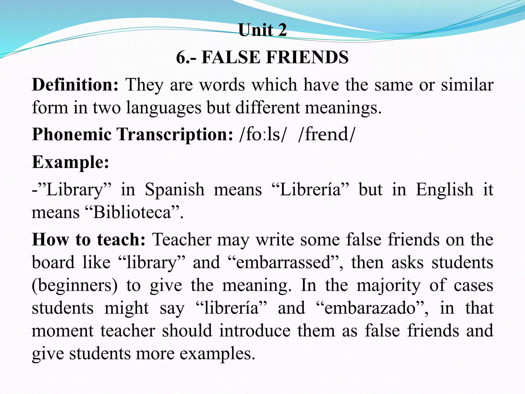 Unit 2
6.- FALSE FRIENDS
Definition: They are words which have the same or similar
form in two languages but different meanings.
Phonemic Transcription: /foːls/ /frend/
Example:
-”Library” in Spanish means “Librería” but in English it
means “Biblioteca”.
How to teach: Teacher may write some false friends on the
board like “library” and “embarrassed”, then asks students
(beginners) to give the meaning. In the majority of cases
students might say “librería” and “embarazado”, in that
moment teacher should introduce them as false friends and
give students more examples.
 