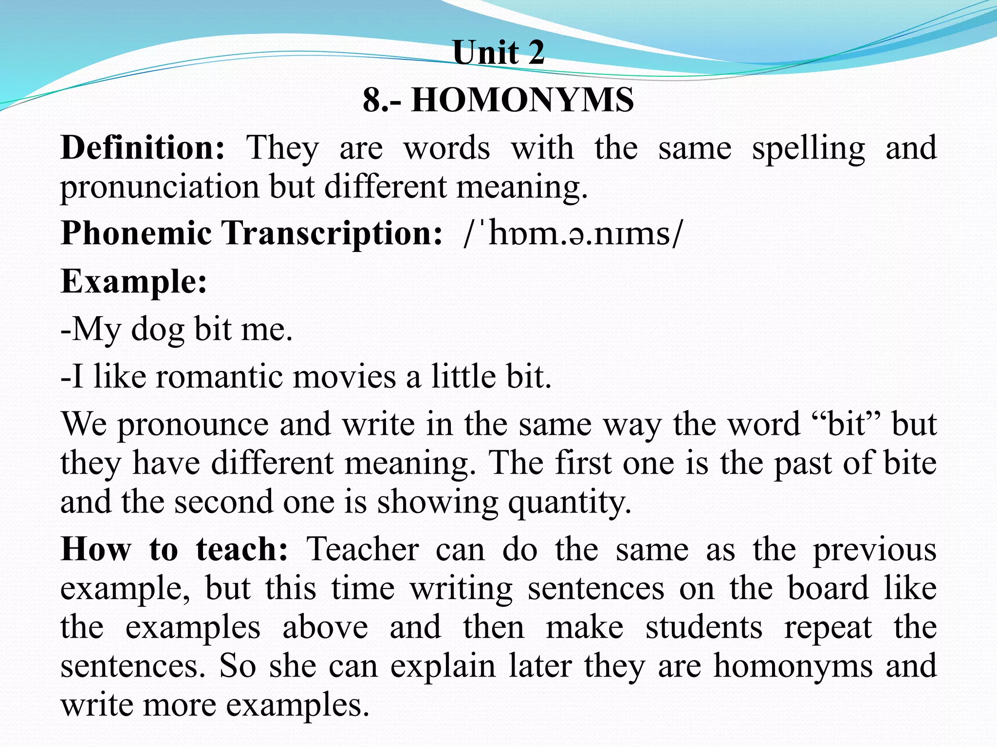 Unit 2
8.- HOMONYMS
Definition: They are words with the same spelling and
pronunciation but different meaning.
Phonemic Transcription: /ˈhɒm.ə.nɪms/
Example:
-My dog bit me.
-I like romantic movies a little bit.
We pronounce and write in the same way the word “bit” but
they have different meaning. The first one is the past of bite
and the second one is showing quantity.
How to teach: Teacher can do the same as the previous
example, but this time writing sentences on the board like
the examples above and then make students repeat the
sentences. So she can explain later they are homonyms and
write more examples.
 