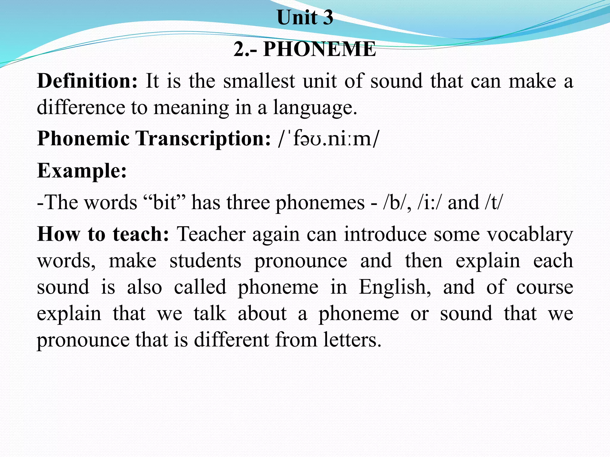 Unit 3
2.- PHONEME
Definition: It is the smallest unit of sound that can make a
difference to meaning in a language.
Phonemic Transcription: /ˈfəʊ.niːm/
Example:
-The words “bit” has three phonemes - /b/, /i:/ and /t/
How to teach: Teacher again can introduce some vocablary
words, make students pronounce and then explain each
sound is also called phoneme in English, and of course
explain that we talk about a phoneme or sound that we
pronounce that is different from letters.
 