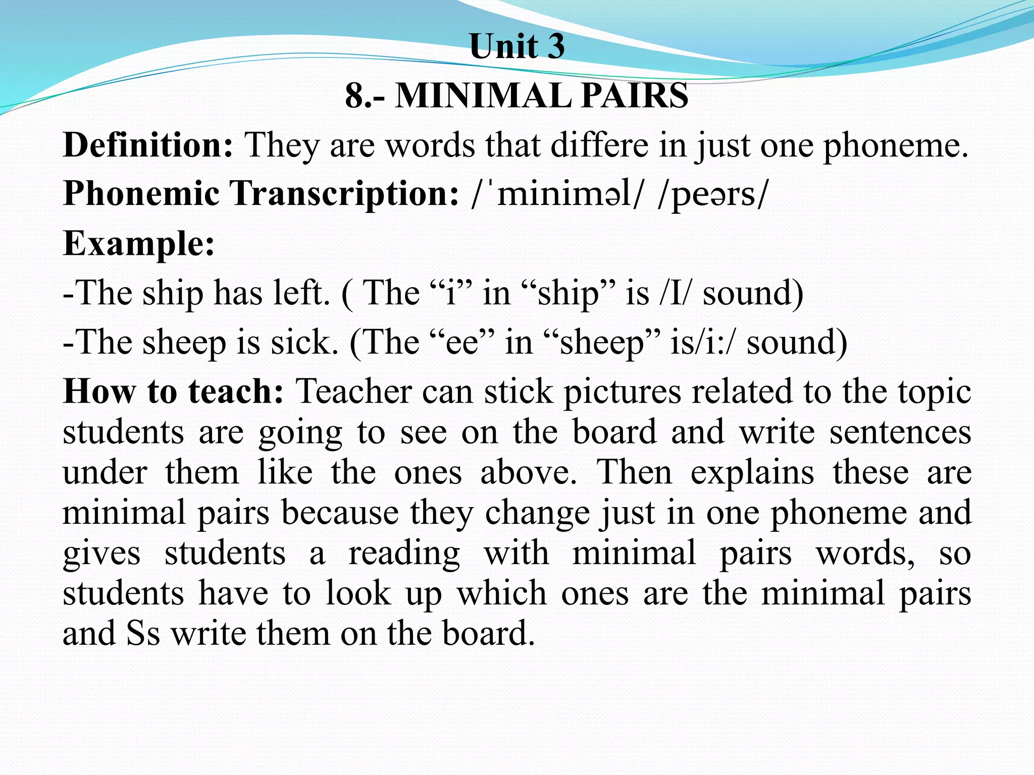Unit 3
8.- MINIMAL PAIRS
Definition: They are words that differe in just one phoneme.
Phonemic Transcription: /ˈminiməl/ /peərs/
Example:
-The ship has left. ( The “i” in “ship” is /I/ sound)
-The sheep is sick. (The “ee” in “sheep” is/i:/ sound)
How to teach: Teacher can stick pictures related to the topic
students are going to see on the board and write sentences
under them like the ones above. Then explains these are
minimal pairs because they change just in one phoneme and
gives students a reading with minimal pairs words, so
students have to look up which ones are the minimal pairs
and Ss write them on the board.
 