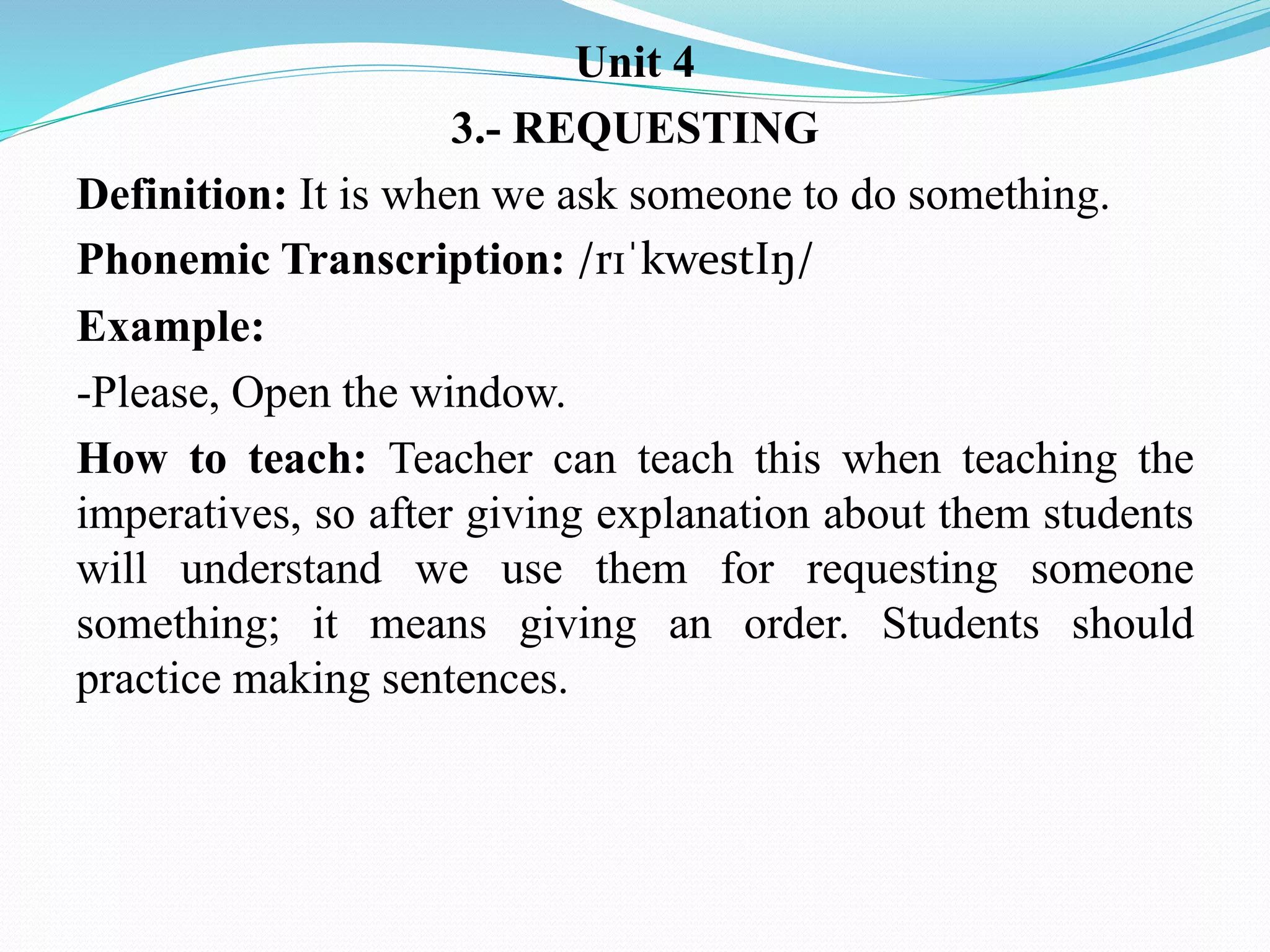 Unit 4
3.- REQUESTING
Definition: It is when we ask someone to do something.
Phonemic Transcription: /rɪˈkwestIŋ/
Example:
-Please, Open the window.
How to teach: Teacher can teach this when teaching the
imperatives, so after giving explanation about them students
will understand we use them for requesting someone
something; it means giving an order. Students should
practice making sentences.
 