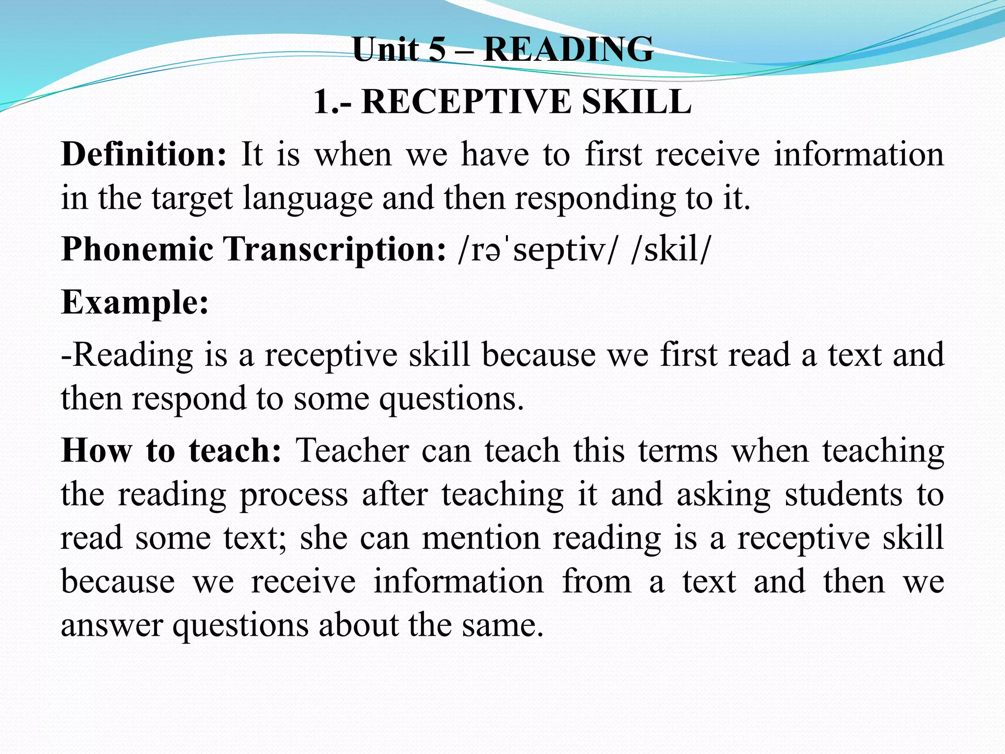 Unit 5 – READING
1.- RECEPTIVE SKILL
Definition: It is when we have to first receive information
in the target language and then responding to it.
Phonemic Transcription: /rəˈseptiv/ /skil/
Example:
-Reading is a receptive skill because we first read a text and
then respond to some questions.
How to teach: Teacher can teach this terms when teaching
the reading process after teaching it and asking students to
read some text; she can mention reading is a receptive skill
because we receive information from a text and then we
answer questions about the same.
 