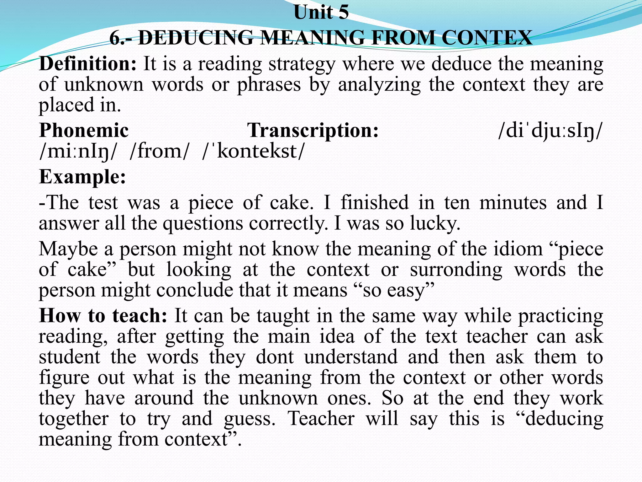Unit 5
6.- DEDUCING MEANING FROM CONTEX
Definition: It is a reading strategy where we deduce the meaning
of unknown words or phrases by analyzing the context they are
placed in.
Phonemic Transcription: /diˈdjuːsIŋ/
/miːnIŋ/ /from/ /ˈkontekst/
Example:
-The test was a piece of cake. I finished in ten minutes and I
answer all the questions correctly. I was so lucky.
Maybe a person might not know the meaning of the idiom “piece
of cake” but looking at the context or surronding words the
person might conclude that it means “so easy”
How to teach: It can be taught in the same way while practicing
reading, after getting the main idea of the text teacher can ask
student the words they dont understand and then ask them to
figure out what is the meaning from the context or other words
they have around the unknown ones. So at the end they work
together to try and guess. Teacher will say this is “deducing
meaning from context”.
 