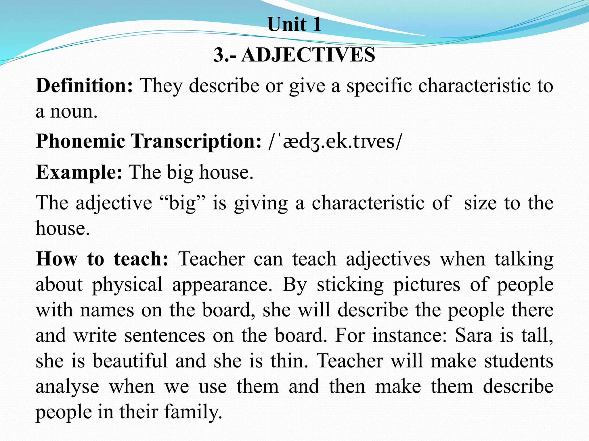 Unit 1
3.- ADJECTIVES
Definition: They describe or give a specific characteristic to
a noun.
Phonemic Transcription: /ˈædʒ.ek.tɪves/
Example: The big house.
The adjective “big” is giving a characteristic of size to the
house.
How to teach: Teacher can teach adjectives when talking
about physical appearance. By sticking pictures of people
with names on the board, she will describe the people there
and write sentences on the board. For instance: Sara is tall,
she is beautiful and she is thin. Teacher will make students
analyse when we use them and then make them describe
people in their family.
 
