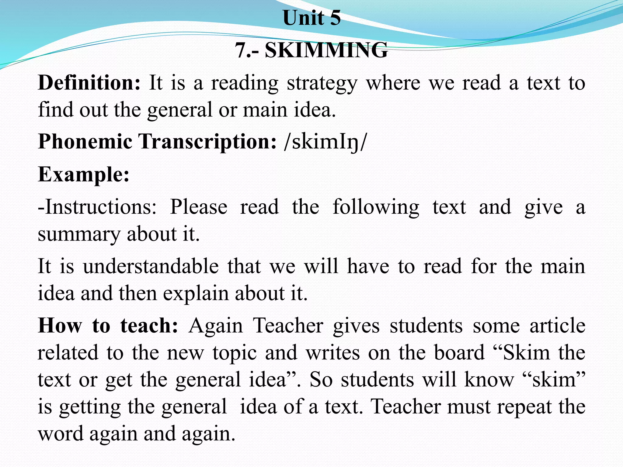 Unit 5
7.- SKIMMING
Definition: It is a reading strategy where we read a text to
find out the general or main idea.
Phonemic Transcription: /skimIŋ/
Example:
-Instructions: Please read the following text and give a
summary about it.
It is understandable that we will have to read for the main
idea and then explain about it.
How to teach: Again Teacher gives students some article
related to the new topic and writes on the board “Skim the
text or get the general idea”. So students will know “skim”
is getting the general idea of a text. Teacher must repeat the
word again and again.
 