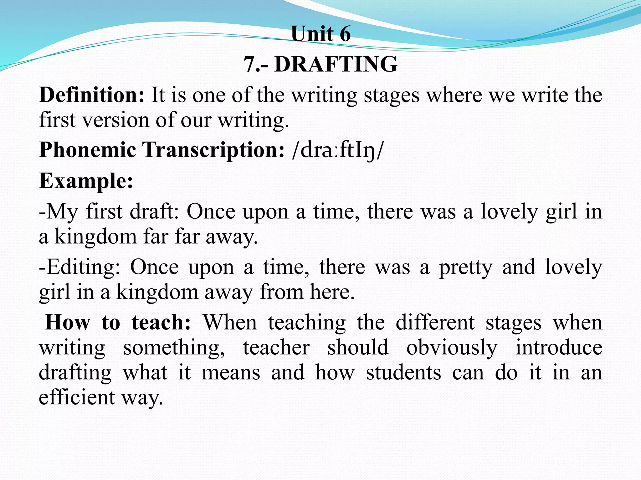 Unit 6
7.- DRAFTING
Definition: It is one of the writing stages where we write the
first version of our writing.
Phonemic Transcription: /draːftIŋ/
Example:
-My first draft: Once upon a time, there was a lovely girl in
a kingdom far far away.
-Editing: Once upon a time, there was a pretty and lovely
girl in a kingdom away from here.
How to teach: When teaching the different stages when
writing something, teacher should obviously introduce
drafting what it means and how students can do it in an
efficient way.
 
