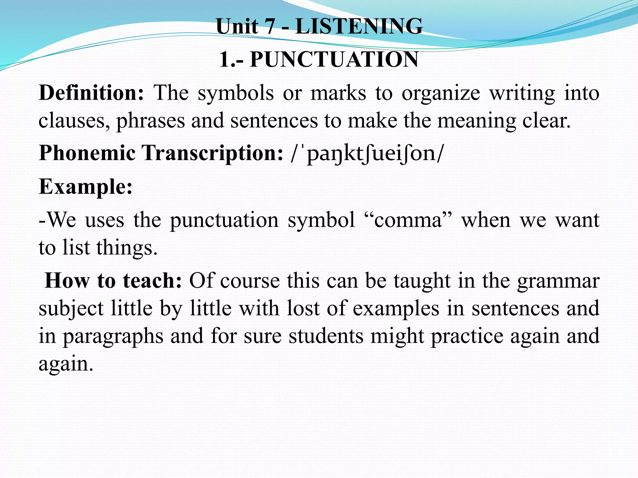 Unit 7 - LISTENING
1.- PUNCTUATION
Definition: The symbols or marks to organize writing into
clauses, phrases and sentences to make the meaning clear.
Phonemic Transcription: /ˈpaŋktʃueiʃon/
Example:
-We uses the punctuation symbol “comma” when we want
to list things.
How to teach: Of course this can be taught in the grammar
subject little by little with lost of examples in sentences and
in paragraphs and for sure students might practice again and
again.
 