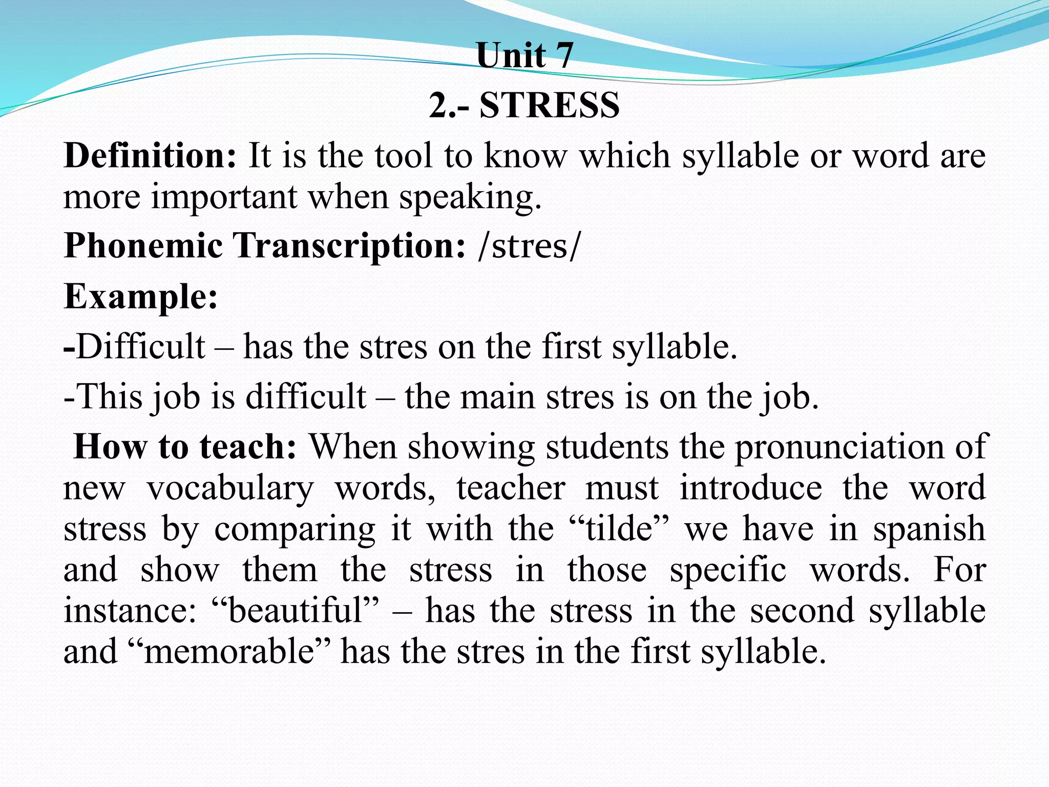 Unit 7
2.- STRESS
Definition: It is the tool to know which syllable or word are
more important when speaking.
Phonemic Transcription: /stres/
Example:
-Difficult – has the stres on the first syllable.
-This job is difficult – the main stres is on the job.
How to teach: When showing students the pronunciation of
new vocabulary words, teacher must introduce the word
stress by comparing it with the “tilde” we have in spanish
and show them the stress in those specific words. For
instance: “beautiful” – has the stress in the second syllable
and “memorable” has the stres in the first syllable.
 