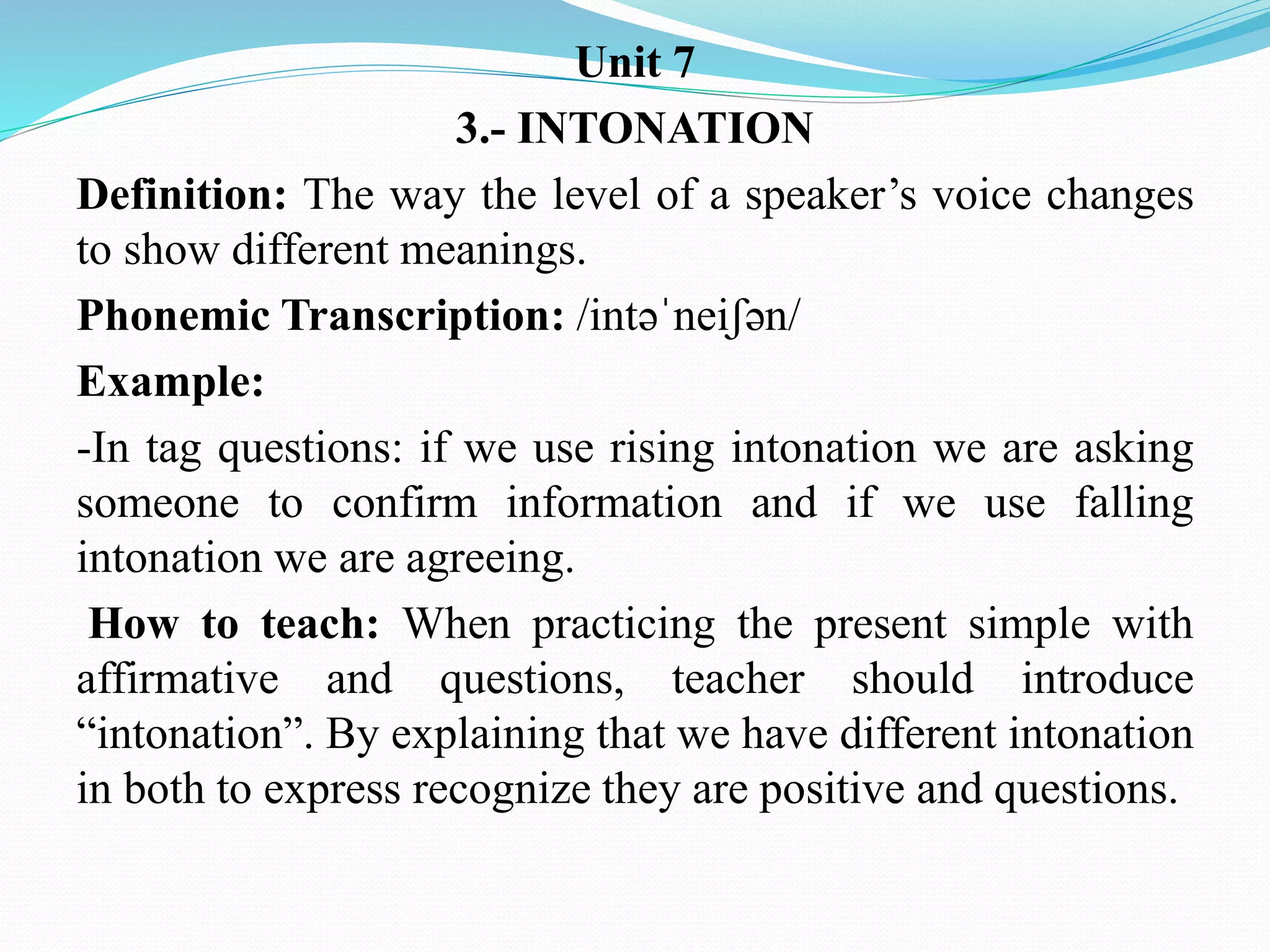 Unit 7
3.- INTONATION
Definition: The way the level of a speaker’s voice changes
to show different meanings.
Phonemic Transcription: /intəˈneiʃən/
Example:
-In tag questions: if we use rising intonation we are asking
someone to confirm information and if we use falling
intonation we are agreeing.
How to teach: When practicing the present simple with
affirmative and questions, teacher should introduce
“intonation”. By explaining that we have different intonation
in both to express recognize they are positive and questions.
 