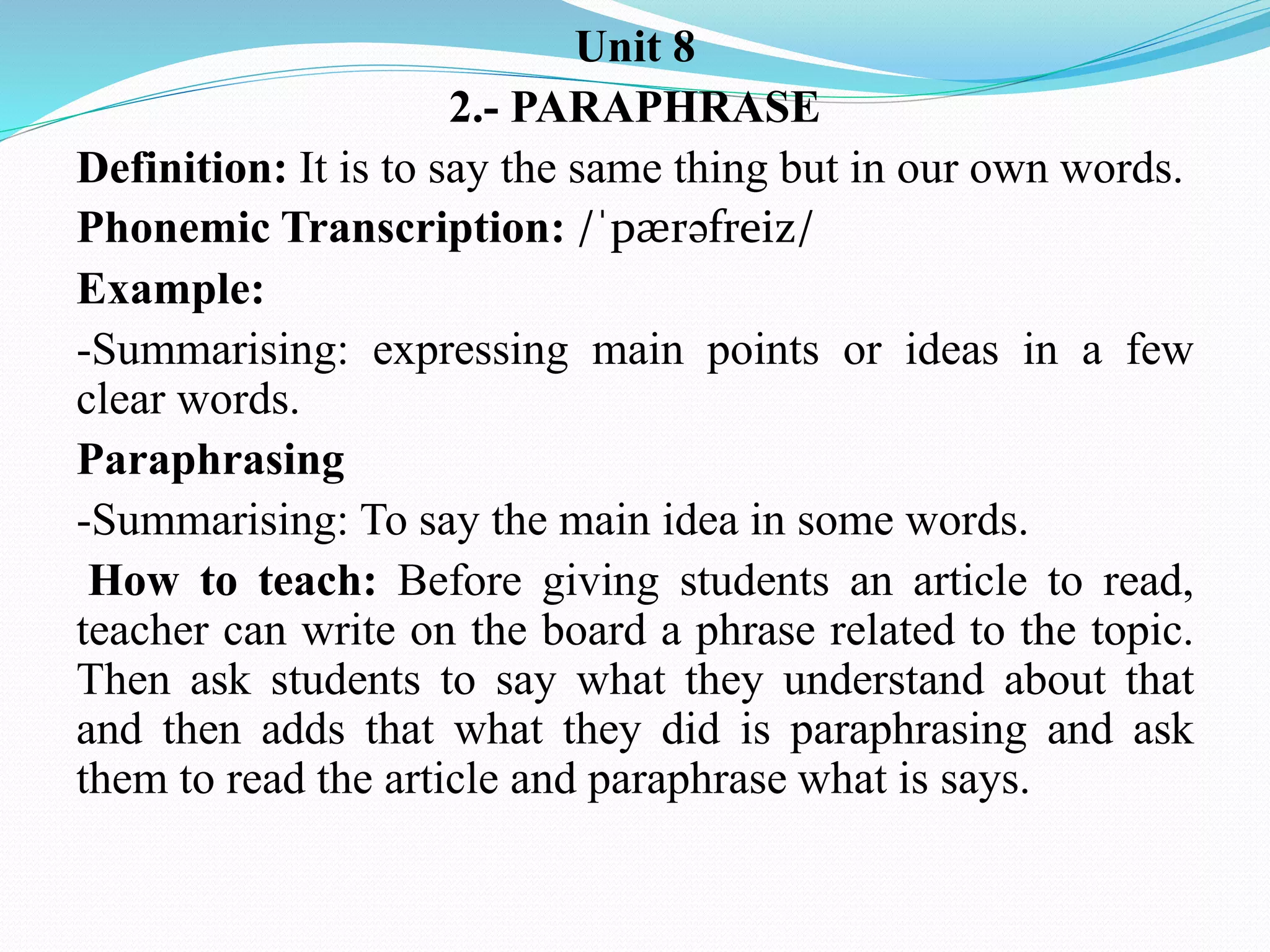 Unit 8
2.- PARAPHRASE
Definition: It is to say the same thing but in our own words.
Phonemic Transcription: /ˈpӕrəfreiz/
Example:
-Summarising: expressing main points or ideas in a few
clear words.
Paraphrasing
-Summarising: To say the main idea in some words.
How to teach: Before giving students an article to read,
teacher can write on the board a phrase related to the topic.
Then ask students to say what they understand about that
and then adds that what they did is paraphrasing and ask
them to read the article and paraphrase what is says.
 