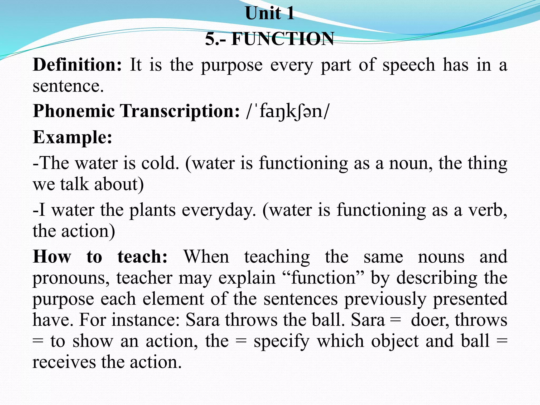 Unit 1
5.- FUNCTION
Definition: It is the purpose every part of speech has in a
sentence.
Phonemic Transcription: /ˈfaŋkʃən/
Example:
-The water is cold. (water is functioning as a noun, the thing
we talk about)
-I water the plants everyday. (water is functioning as a verb,
the action)
How to teach: When teaching the same nouns and
pronouns, teacher may explain “function” by describing the
purpose each element of the sentences previously presented
have. For instance: Sara throws the ball. Sara = doer, throws
= to show an action, the = specify which object and ball =
receives the action.
 