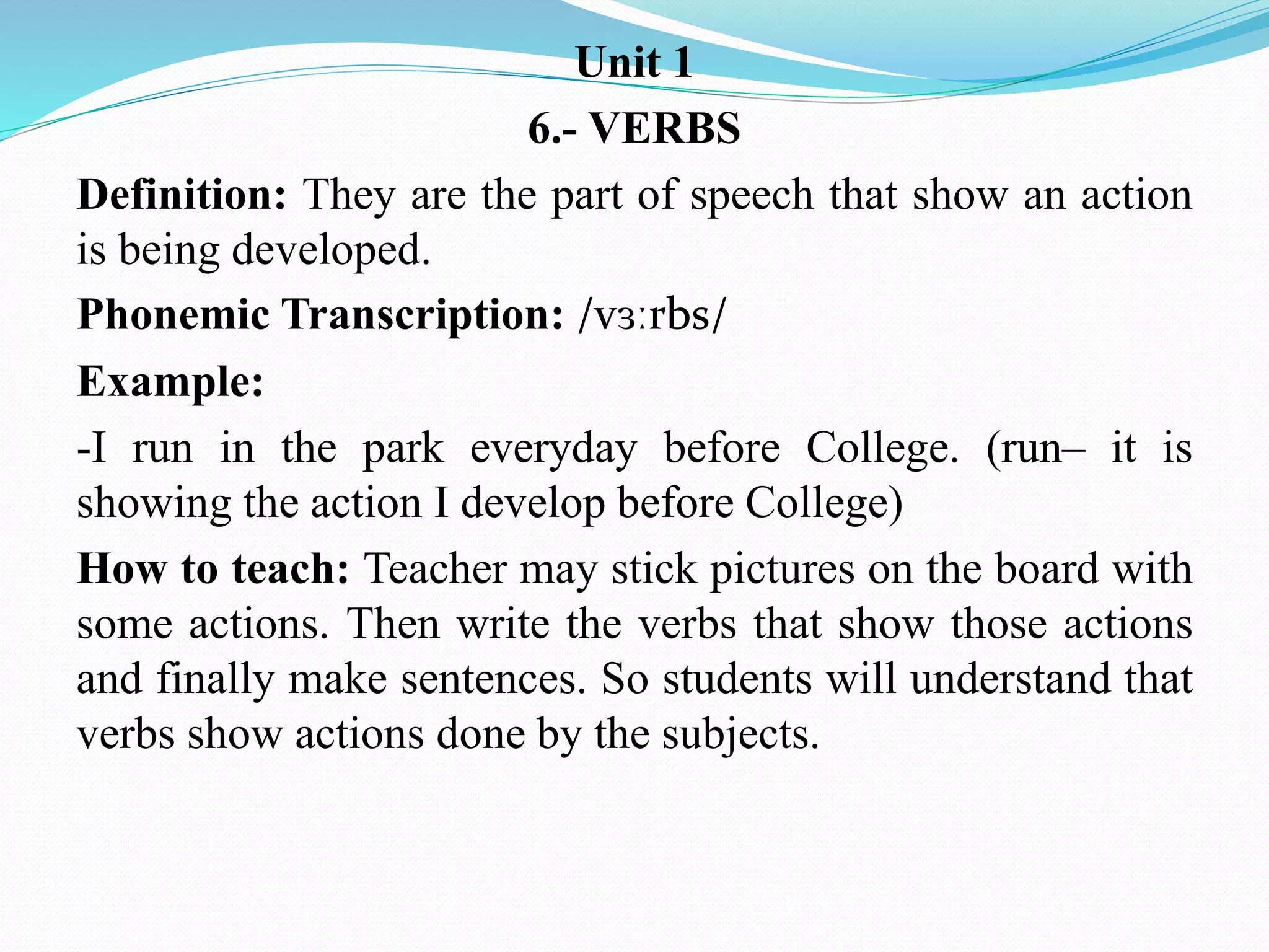 Unit 1
6.- VERBS
Definition: They are the part of speech that show an action
is being developed.
Phonemic Transcription: /vɜːrbs/
Example:
-I run in the park everyday before College. (run– it is
showing the action I develop before College)
How to teach: Teacher may stick pictures on the board with
some actions. Then write the verbs that show those actions
and finally make sentences. So students will understand that
verbs show actions done by the subjects.
 