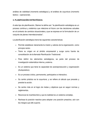 análisis de viabilidad (momento estratégico) y el análisis de coyuntura (momento
táctico – operacional).
3. PLANIFICACIÓN ESTRATÉGICA:
A este tipo de planificación, Steiner la define así: “la planificación estratégica es un
proceso continuo y sistémico que relaciona el futuro con las decisiones actuales
en el contexto de cambios situacionales y que se expresa en la formulación de un
conjunto de planes interrelacionados”.
La planificación estratégica tiene las siguientes características:
• Permite establecer claramente la misión y valores de la organización, como
principio rector.
• Tiene su origen en el ámbito empresarial y surge como fuente de
consolidación de la llamada Planificación Tradicional.
• Para definir los elementos estratégicos, se parte del proceso de
investigación sistemática interna y externa.
• Es un sistema que tiene la capacidad de autoreproducción y organización
(Autopoietico).
• Es un proceso cíclico, permanente, participativo e interactivo.
• Su centro práctico es la coyuntura, y se refiere al cálculo que precede y
preside la acción.
• Se centra más en el logro de metas y objetivos que en seguir normas y
reglamentos.
• Reconoce la incertidumbre y que la realidad es un sistema complejo.
• Rechaza la posición reactiva para adoptar una posición preactiva, aún con
los riesgos que ello supone.
 