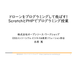 ドローンをプログラミングして飛ばす！
ScratchとPHPでプログラミング授業
株式会社オープンソース・ワークショップ
OSSコンソーシアム ビジネス＆教育ソリューション部会
永原 篤
株式会社オープンソース・ワークショップ - https://opensource-workshop.jp/ 1
 