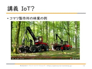 講義 IoT？
• コマツ製作所の林業の例
株式会社オープンソース・ワークショップ - https://opensource-workshop.jp/ 12
 