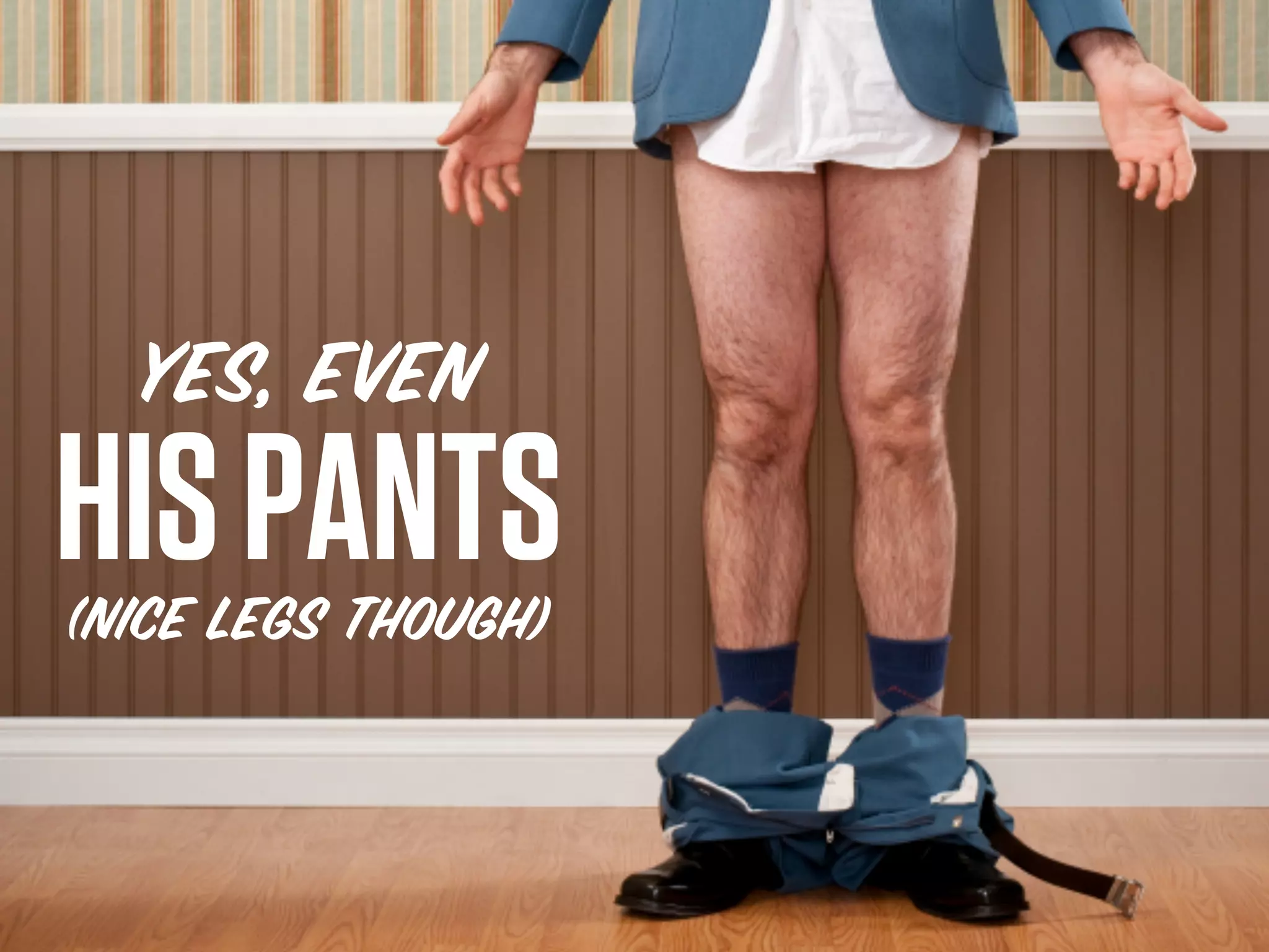 YES, EVEN
HIS PANTS
(nice legs though)