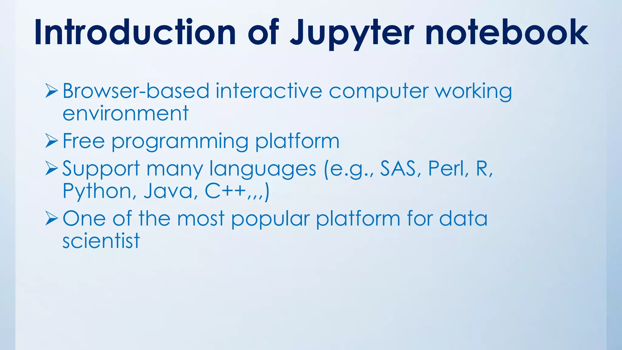 Introduction of Jupyter notebook
➢Browser-based interactive computer working
environment
➢Free programming platform
➢Support many languages (e.g., SAS, Perl, R,
Python, Java, C++,,,)
➢One of the most popular platform for data
scientist