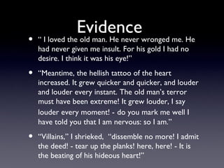 Evidence
•   “ I loved the old man. He never wronged me. He
    had never given me insult. For his gold I had no
    desire. I think it was his eye!”

•   “Meantime, the hellish tattoo of the heart
    increased. It grew quicker and quicker, and louder
    and louder every instant. The old man’s terror
    must have been extreme! It grew louder, I say
    louder every moment! - do you mark me well I
    have told you that I am nervous: so I am.”

•   “Villains,” I shrieked, “dissemble no more! I admit
    the deed! - tear up the planks! here, here! - It is
    the beating of his hideous heart!”
 